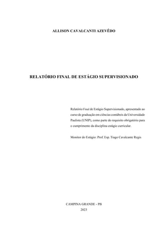 ALLISON CAVALCANTI AZEVÊDO
RELATÓRIO FINAL DE ESTÁGIO SUPERVISIONADO
Relatório Final de Estágio Supervisionado, apresentado ao
curso de graduação em ciências contábeis da Universidade
Paulista (UNIP), como parte do requisito obrigatório para
o cumprimento da disciplina estágio curricular.
Monitor do Estágio: Prof. Esp. Tiago Cavalcante Regis
CAMPINA GRANDE - PB
2023
 
