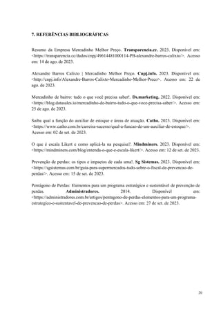 20
7. REFERÊNCIAS BIBLIOGRÁFICAS
Resumo da Empresa Mercadinho Melhor Preço. Transparencia.cc. 2023. Disponível em:
<https://transparencia.cc/dados/cnpj/49614481000114-PB-alexandre-barros-calixto/>. Acesso
em: 14 de ago. de 2023.
Alexandre Barros Calixto | Mercadinho Melhor Preço. Cnpj.info. 2023. Disponível em:
<http://cnpj.info/Alexandre-Barros-Calixto-Mercadinho-Melhor-Preco>. Acesso em: 22 de
ago. de 2023.
Mercadinho de bairro: tudo o que você precisa saber!. Ds.marketing. 2022. Disponível em:
<https://blog.datasales.io/mercadinho-de-bairro-tudo-o-que-voce-precisa-saber/>. Acesso em:
25 de ago. de 2023.
Saiba qual a função do auxiliar de estoque e áreas de atuação. Catho. 2023. Disponível em:
<https://www.catho.com.br/carreira-sucesso/qual-a-funcao-de-um-auxiliar-de-estoque/>.
Acesso em: 02 de set. de 2023.
O que é escala Likert e como aplicá-la na pesquisa?. Mindminers. 2023. Disponível em:
<https://mindminers.com/blog/entenda-o-que-e-escala-likert/>. Acesso em: 12 de set. de 2023.
Prevenção de perdas: os tipos e impactos de cada uma!. Sg Sistemas. 2023. Disponível em:
<https://sgsistemas.com.br/guia-para-supermercados-tudo-sobre-o-fiscal-de-prevencao-de-
perdas/>. Acesso em: 15 de set. de 2023.
Pentágono de Perdas: Elementos para um programa estratégico e sustentável de prevenção de
perdas. Administradores. 2014. Disponível em:
<https://administradores.com.br/artigos/pentagono-de-perdas-elementos-para-um-programa-
estrategico-e-sustentavel-de-prevencao-de-perdas>. Acesso em: 27 de set. de 2023.
 