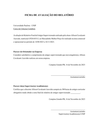 FICHA DE AVALIAÇÃO DO RELATÓRIO
Universidade Paulista - UNIP
Curso de Ciências Contábeis
Avaliação do Relatório Final de Estágio Supervisionado realizado pelo aluno Allison Cavalcanti
Azevedo, matrícula UP20105515, no Mercadinho Melhor Preço foi realizado na área comercial
e operacional no período de 14/08/2023 a 16/11/2023.
Parecer do Orientador na Empresa
Considero satisfatório o cumprimento de estágio supervisionado que o(a) estagiário(a), Allison
Cavalcanti Azevêdo realizou em nossa empresa.
Campina Grande-PB, 16 de Novembro de 2023
____________________________________
Assinatura/carimbo
Parecer do(a) Supervisor(a) Acadêmico(a):
Certifico que o discente Allison Cavalcanti Azevêdo cumpriu às 300 horas de estágio curricular
obrigatório tendo obtido a nota final do relatório de estágio supervisionado __________.
Campina Grande-PB, 16 de Novembro de 2023
____________________________________
Assinatura/carimbo
Supervisor(a) Acadêmico(a) UNIP
 