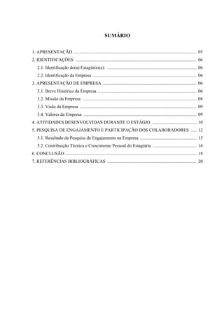 SUMÁRIO
1. APRESENTAÇÃO ............................................................................................................. 05
2. IDENTIFICAÇÕES ........................................................................................................... 06
2.1. Identificação do(a) Estagiário(a): ............................................................................... 06
2.2. Identificação da Empresa ............................................................................................ 06
3. APRESENTAÇÃO DE EMPRESA ................................................................................... 06
3.1. Breve Histórico da Empresa ....................................................................................... 06
3.2. Missão da Empresa ..................................................................................................... 08
3.3. Visão da Empresa ....................................................................................................... 09
3.4. Valores da Empresa .................................................................................................... 09
4. ATIVIDADES DESENVOLVIDAS DURANTE O ESTÁGIO ....................................... 10
5. PESQUISA DE ENGAJAMENTO E PARTICIPAÇÃO DOS COLABORADORES ..... 12
5.1. Resultado da Pesquisa de Engajamento na Empresa .................................................. 15
5.2. Contribuição Técnica e Crescimento Pessoal do Estagiário ....................................... 16
6. CONCLUSÃO .................................................................................................................... 18
7. REFERÊNCIAS BIBLIOGRÁFICAS ............................................................................... 20
 