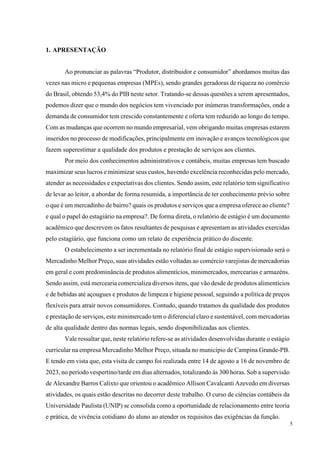 5
1. APRESENTAÇÃO
Ao pronunciar as palavras “Produtor, distribuidor e consumidor” abordamos muitas das
vezes nas micro e pequenas empresas (MPEs), sendo grandes geradoras de riqueza no comércio
do Brasil, obtendo 53,4% do PIB neste setor. Tratando-se dessas questões a serem apresentados,
podemos dizer que o mundo dos negócios tem vivenciado por inúmeras transformações, onde a
demanda de consumidor tem crescido constantemente e oferta tem reduzido ao longo do tempo.
Com as mudanças que ocorrem no mundo empresarial, vem obrigando muitas empresas estarem
inseridos no processo de modificações, principalmente em inovação e avanços tecnológicos que
fazem superestimar a qualidade dos produtos e prestação de serviços aos clientes.
Por meio dos conhecimentos administrativos e contábeis, muitas empresas tem buscado
maximizar seus lucros e minimizar seus custos, havendo excelência reconhecidas pelo mercado,
atender as necessidades e expectativas dos clientes. Sendo assim, este relatório tem significativo
de levar ao leitor, a abordar de forma resumida, a importância de ter conhecimento prévio sobre
o que é um mercadinho de bairro? quais os produtos e serviços que a empresa oferece ao cliente?
e qual o papel do estagiário na empresa?. De forma direta, o relatório de estágio é um documento
acadêmico que descrevem os fatos resultantes de pesquisas e apresentam as atividades exercidas
pelo estagiário, que funciona como um relato de experiência prático do discente.
O estabelecimento a ser incrementada no relatório final de estágio supervisionado será o
Mercadinho Melhor Preço, suas atividades estão voltadas ao comércio varejistas de mercadorias
em geral e com predominância de produtos alimentícios, minimercados, mercearias e armazéns.
Sendo assim, está mercearia comercializa diversos itens, que vão desde de produtos alimentícios
e de bebidas até açougues e produtos de limpeza e higiene pessoal, seguindo a política de preços
flexíveis para atrair novos consumidores. Contudo, quando tratamos da qualidade dos produtos
e prestação de serviços, este minimercado tem o diferencial claro e sustentável, com mercadorias
de alta qualidade dentro das normas legais, sendo disponibilizadas aos clientes.
Vale ressaltar que, neste relatório refere-se as atividades desenvolvidas durante o estágio
curricular na empresa Mercadinho Melhor Preço, situada no município de Campina Grande-PB.
E tendo em vista que, esta visita de campo foi realizada entre 14 de agosto a 16 de novembro de
2023, no período vespertino/tarde em dias alternados, totalizando ás 300 horas. Sob a supervisão
de Alexandre Barros Calixto que orientou o acadêmico Allison Cavalcanti Azevedo em diversas
atividades, os quais estão descritas no decorrer deste trabalho. O curso de ciências contábeis da
Universidade Paulista (UNIP) se consolida como a oportunidade de relacionamento entre teoria
e prática, de vivência cotidiano do aluno ao atender os requisitos das exigências da função.
 