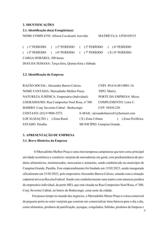 6
2. IDENTIFICAÇÕES
2.1. Identificação do(a) Estagiário(a):
NOME COMPLETO: Allison Cavalcanti Azevêdo MATRÍCULA: UP20105515
(__) 1º PERÍODO (__) 2º PERÍODO (__) 3º PERÍODO (__) 4º PERÍODO
(__) 5º PERÍODO (__) 6º PERÍODO (__) 7º PERÍODO ( X ) 8º PERÍODO
CARGA HORÁRIA: 300 horas.
DIAS DA SEMANA: Terça-feira, Quinta-feira e Sábado.
2.2. Identificação da Empresa
RAZÃO SOCIAL: Alexandre Barros Calixto. CNPJ: 49.614.481/0001-14.
NOME FANTASIA: Mercadinho Melhor Preço. TIPO: Matriz.
NATUREZA JURÍDICA: Empresário (Individual). PORTE DA EMPRESA: Micro.
LOGRADOURO: Rua Compositor Noel Rosa, nº 300. COMPLEMENTO: Letra C.
BAIRRO: Conj. Severino Cabral - Bodocongó. CEP: 58430-220.
CONTATO: (83) 9 9888-5572. E-MAIL: alexandrebarros81@hotmail.com
LOCALIZAÇÃO: (__) Zona Rural ( X ) Zona Urbana (__) Zona Periférica
ESTADO: Paraíba. MUNICÍPIO: Campina Grande.
3. APRESENTAÇÃO DE EMPRESA
3.1. Breve Histórico da Empresa
O Mercadinho Melhor Preço é uma microempresa campinense que tem como principal
atividade econômica o comércio varejista de mercadorias em geral, com predominância de pro-
dutos alimentícios, minimercados, mercearias e armazéns, sendo estabelecido no município de
Campina Grande, Paraíba. Este empreendimento foi fundado em 15/02/2023, sendo inaugurada
oficialmente em 31/03/2023, pelo empresário Alexandre Barros Calixto, estando com a situação
cadastral ativa na Receita Federal. Sendo este estabelecimento uma matriz com natureza jurídica
de empresário individual, de porte MEI, que está situada na Rua Compositor Noel Rosa, nº300,
Conj. Severino Cabral, no bairro de Bodocongó, zona oeste da cidade.
Em pouco tempo no mundo dos negócios, o Mercadinho Menor Preço é a área comercial
de pequeno porte no setor varejista que consiste em comercializar itens básicos para o dia a dia,
como alimentos, produtos de panificação, açougue, congelados, bebidas, produtos de limpeza e
 
