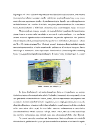 7
higiene pessoal.Sendo localizado em ponto comercial de visibilidade aos clientes, com estrutura
interna confortável e inovadora para atender o público em geral, sendo que o local possui poucas
concorrências e conseguindo atender a demanda emergencial daqueles que residem próximo do
estabelecimento. Com a escalada da inflação, redução do poder de comprar e alto custo da cesta
básica, fazem os clientes se deslocarem a mercearia, onde adquirem apenas o que é necessário.
Mesmo sendo um pequeno negócio, este mercadinho tem buscado melhorias constantes
para se destacar nesse mercado, investindo em processo de vendas aos clientes, com instalações
internas acessíveis e produtos alocados internamente em gondolas e prateleiras. Para garantir o
máximo de comodidade, a mercearia expandiu seus horários em três turnos, de segunda a sábado
das 7h às 20h e ao domingo das 7h às 12h, tendo apenas 1 funcionário. Em relação à divulgação,
ocorrem de duas maneiras, primeiro o uso de redes sociais como WhatsApp e Instagram, focado
em divulgar as promoções e oferta especial para estimular novos clientes e segundo o marketing
boca a boca, que atrai compradores por indicações de outros. Como mostra a Figura 1, a seguir:
Figura 1: Fachada do Mercadinho Melhor Preço
Fonte: Elaborado pelo autor (2023)
De forma detalhada sobre atividades de negócios, dirige-se principalmente aos usuários
finais dos produtos ofertados pelo Mercadinho Melhor Preço, nos quais, têm um grupo de cliente
que apresentam suas necessidades e desejos, ou seja, focados especialmente em compra de itens
de produtos alimentícios industrializados (salgadinhos, sucos em pó, guloseimas, rações de pets,
chocolates, biscoitos e enlatados) e não-industrializado (ovos, café, macarrão, feijão, soja, fubá,
milho, arroz, açúcar e leite em pó). Por outro lado, a mercearia também atende ao comercializar
aos consumidores de bebidas alcoólicas (cerveja, vinhos, vodkas, whiskies, licores e cachaça) e
não alcoólicas (refrigerantes, água mineral, sucos, água saborizadas e bebidas à base de soja).
No cenário comercial, o minimercado faz com que o cliente perceba que está exposto há
diversas marcas, produtos e serviços, o que pode influenciar no processo de decisão de compras.
 