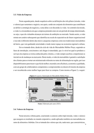 9
3.3. Visão da Empresa
Nesta segunda parte, dando sequência sobre as definições dos três pilares (missão, visão
e valores) que sustentam o negócio, nos quais, sendo um conjunto de elementos que contribuem
ao definir a estratégia de negócios, e uma delas a ser discutida é a visão. Ao contrário da missão,
a visão é a circunstância em que a empresa pretende estar em um período de tempo determinado,
ou seja, o que ela vislumbra alcançar em termos de ambições no mercado. Sendo assim, a visão
retrata um cenário subsequente que identifica na escala de expectativas de futuro organizacional
e isso não é diferente dentro das micro e pequenas empresas como nos tradicionais mercadinhos
de bairro, que vem ganhando notoriedade e tendo maior espaço na economia regional e urbana.
Em se tratando disto, desde do ciclo de vida do Mercadinho Melhor Preço, seguindo as
fases de introdução, crescimento e até chegar à maturidade, que é o nível no qual os produtos e
serviços da empresa se torna conhecida pelos clientes, a visão sempre auxiliou a impulsionar as
iniciativas de mudanças na mercearia. Deste modo, a visão do mercadinho é garantir a satisfação
dos clientes para se tornar um minimercado referente no ramo de alimentação na região, por isso
disponibilizamos para trazer o que há de melhor, trazendo com eficiência, economia e qualidade,
com um grupo de colaboradores competentes e comprometidos no desenvolvimento da empresa
e ser reconhecida como melhor lugar para fazer as compras. Como mostra a Figura 3, a seguir:
Figura 3: Layout e Setorização do Mercadinho Melhor Preço
Fonte: Elaborado pelo autor (2023)
3.4. Valores da Empresa
Nesta terceira e última parte, concluindo o contexto sobre tripé (missão, visão e valores)
que assegura os resultados no mundo corporativo, sendo aplicados também em mercadinhos no
ramo de alimentos e bebidas. Em se tratando dos valores que são, nada mais, que características,
 