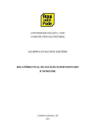 UNIVERSIDADE PAULISTA - UNIP
CURSO DE CIÊNCIAS CONTÁBEIS
ALLISON CAVALCANTI AZEVÊDO
RELATÓRIO FINAL DE ESTÁGIO SUPERVISIONADO
8ª SEMESTRE
CAMPINA GRANDE - PB
2023
 