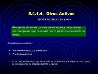5.4.1.4. Otros Activos
                            BIENES RECIBIDOS EN PAGO


    Representa el valor de costo de bienes recibidos de los clientes,
    por concepto de pago de deudas que no pudieron ser cubiertas en
    dinero.


Estos bienes se reciben :


 Por mutuo acuerdo con el deudor o
 Por decisión judicial


 Si se deciden dejarlos para el servicio de la empresa, se trasladan a la cuenta
   que corresponda de propiedad planta y equipo.
 