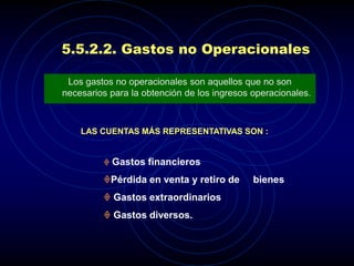 5.5.2.2. Gastos no Operacionales

 Los gastos no operacionales son aquellos que no son
necesarios para la obtención de los ingresos operacionales.



    LAS CUENTAS MÁS REPRESENTATIVAS SON :


          Gastos financieros

         Pérdida en venta y retiro de       bienes
          Gastos extraordinarios
          Gastos diversos.
 