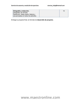 Servicio de asesoría y resolución de ejercicios        ciencias_help@hotmail.com


   Ortografía y redacción.                                                   10
   Ortografía: sin errores.
   Redacción: ideas claras, lógicas y
   secuenciadas en todos los párrafos.

Entrega tu proyecto final, en formato de desarrollo de proyecto.




                www.maestronline.com
 