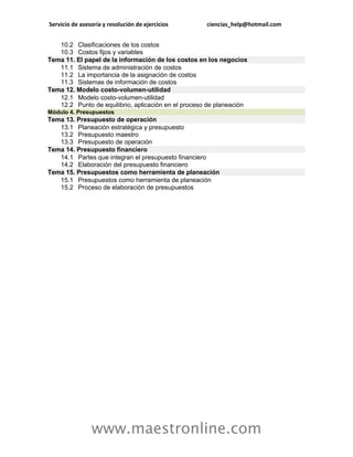 Servicio de asesoría y resolución de ejercicios      ciencias_help@hotmail.com


   10.2 Clasificaciones de los costos
   10.3 Costos fijos y variables
Tema 11. El papel de la información de los costos en los negocios
   11.1 Sistema de administración de costos
   11.2 La importancia de la asignación de costos
   11.3 Sistemas de información de costos
Tema 12. Modelo costo-volumen-utilidad
   12.1 Modelo costo-volumen-utilidad
   12.2 Punto de equilibrio, aplicación en el proceso de planeación
Módulo 4. Presupuestos
Tema 13. Presupuesto de operación
   13.1 Planeación estratégica y presupuesto
   13.2 Presupuesto maestro
   13.3 Presupuesto de operación
Tema 14. Presupuesto financiero
   14.1 Partes que integran el presupuesto financiero
   14.2 Elaboración del presupuesto financiero
Tema 15. Presupuestos como herramienta de planeación
   15.1 Presupuestos como herramienta de planeación
   15.2 Proceso de elaboración de presupuestos




                www.maestronline.com
 