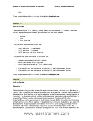 Servicio de asesoría y resolución de ejercicios           ciencias_help@hotmail.com


        año.

Envía el ejercicio a tu tutor, formato de práctica de ejercicios.



Ejercicio 10
Instrucciones:

La empresa Sodas, S.A., fabrica y vende sodas en paquetes de 12 botellas, los cuales
utilizan las siguientes cantidades de materia prima por cada botella:

       1 envase.
       1 tapa.
       2 litros de soda.

Los costos de las materias primas son:

       $800 por cada 1,000 envases.
       $230 por cada 1,000 tapas.
       $850 por cada 200 litros de soda.

Los gastos que tiene que pagar la empresa son:

       Sueldo de empleados $65,000 al mes.
       Otros gastos fijos $25,000 al mes.
       Otros gastos variables $0.70 por cada botella.

    1. Calcula el costo por paquete si se fabrican 15,000 paquetes en el mes.
    2. Calcula el costo por paquete si se fabrican 20,000 paquetes en el mes.

Envía el ejercicio a tu tutor, formato de práctica de ejercicios.

Ejercicio 12
Instrucciones:

Ejercicio 1.

Experiencia en Computación, ensambla y vende dos tipos de computadoras: Desktop y
Laptop, para lo cual tiene dos departamentos, uno de ensamble y otro de configuración. El
departamento de ensamble es el responsable de armar los equipos con las partes que se
necesiten y el departamento de configuración de probar los equipos, cargar el software y
empacarlos. Existen cuatro actividades relacionadas con los costos indirectos:
preparación de equipo y arranque de cada tirada, manejo de los productos, suministro de
energía e inspección. Cada caja de 10 piezas es inspeccionada después de que sale del
departamento de configuración; también se inspecciona cada computadora de manera
individual; los costos indirectos son asignados usando el método directo en los dos
departamentos. Los costos de arranque se asignan con base en el número de tiradas de


                www.maestronline.com
 