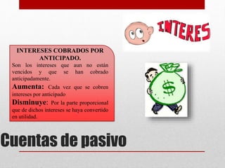 INTERESES COBRADOS POR
ANTICIPADO.
Son los intereses que aun no están
vencidos y que se han cobrado
anticipadamente.
Aumenta: Cada vez que se cobren
intereses por anticipado
Disminuye: Por la parte proporcional
que de dichos intereses se haya convertido
en utilidad.
Cuentas de pasivo
 