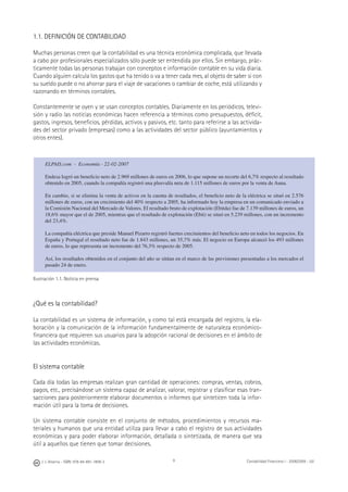 J. J. Alcarria - ISBN: 978-84-691-1809-2 Contabilidad Financiera I - 2008/2009 - UJI9
1.1. DEFINICIÓN DE CONTABILIDAD
Muchas personas creen que la contabilidad es una técnica económica complicada, que llevada
a cabo por profesionales especializados sólo puede ser entendida por ellos. Sin embargo, prác-
ticamente todas las personas trabajan con conceptos e información contable en su vida diaria.
Cuando alguien calcula los gastos que ha tenido o va a tener cada mes, al objeto de saber si con
su sueldo puede o no ahorrar para el viaje de vacaciones o cambiar de coche, está utilizando y
razonando en términos contables.
Constantemente se oyen y se usan conceptos contables. Diariamente en los periódicos, televi-
sión y radio las noticias económicas hacen referencia a términos como presupuestos, déﬁcit,
gastos, ingresos, beneﬁcios, pérdidas, activos y pasivos, etc. tanto para referirse a las activida-
des del sector privado (empresas) como a las actividades del sector público (ayuntamientos y
otros entes).
Ilustración 1.1. Noticia en prensa
¿Qué es la contabilidad?
La contabilidad es un sistema de información, y como tal está encargada del registro, la ela-
boración y la comunicación de la información fundamentalmente de naturaleza económico-
ﬁnanciera que requieren sus usuarios para la adopción racional de decisiones en el ámbito de
las actividades económicas.
El sistema contable
Cada día todas las empresas realizan gran cantidad de operaciones: compras, ventas, cobros,
pagos, etc., precisándose un sistema capaz de analizar, valorar, registrar y clasiﬁcar esas tran-
sacciones para posteriormente elaborar documentos o informes que sinteticen toda la infor-
mación útil para la toma de decisiones.
Un sistema contable consiste en el conjunto de métodos, procedimientos y recursos ma-
teriales y humanos que una entidad utiliza para llevar a cabo el registro de sus actividades
económicas y para poder elaborar información, detallada o sintetizada, de manera que sea
útil a aquellos que tienen que tomar decisiones.
ELPAIS.com - Economía - 22-02-2007
Endesa logró un beneﬁcio neto de 2.969 millones de euros en 2006, lo que supone un recorte del 6,7% respecto al resultado
obtenido en 2005, cuando la compañía registró una plusvalía neta de 1.115 millones de euros por la venta de Auna.
En cambio, si se elimina la venta de activos en la cuenta de resultados, el beneﬁcio neto de la eléctrica se situó en 2.576
millones de euros, con un crecimiento del 40% respecto a 2005, ha informado hoy la empresa en un comunicado enviado a
la Comisión Nacional del Mercado de Valores. El resultado bruto de explotación (Ebitda) fue de 7.139 millones de euros, un
18,6% mayor que el de 2005, mientras que el resultado de explotación (Ebit) se situó en 5.239 millones, con un incremento
del 23,4%.
La compañía eléctrica que preside Manuel Pizarro registró fuertes crecimientos del beneﬁcio neto en todos los negocios. En
España y Portugal el resultado neto fue de 1.843 millones, un 35,7% más. El negocio en Europa alcanzó los 493 millones
de euros, lo que representa un incremento del 76,3% respecto de 2005.
Así, los resultados obtenidos en el conjunto del año se sitúan en el marco de las previsiones presentadas a los mercados el
pasado 24 de enero.
 
