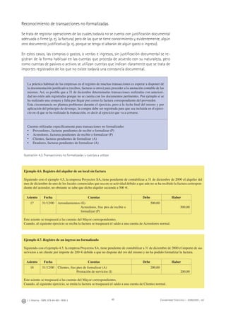 J. J. Alcarria - ISBN: 978-84-691-1809-2 Contabilidad Financiera I - 2008/2009 - UJI99
Reconocimiento de transacciones no formalizadas
Se trata de registrar operaciones de las cuales todavía no se cuenta con justiﬁcación documental
adecuada o ﬁrme (p. ej. la factura) pero de las que se tiene conocimiento y, evidentemente, algún
otro documento justiﬁcativo (p. ej. porque se tenga el albarán de algún gasto o ingreso).
En estos casos, las compras o gastos, o ventas e ingresos, sin justiﬁcación documental se re-
gistran de la forma habitual en las cuentas que proceda de acuerdo con su naturaleza, pero
como cuentas de pasivos o activos se utilizan cuentas que indican claramente que se trata de
importes registrados de los que no existe todavía una constancia documental.
La práctica habitual de las empresas en el registro de muchas transacciones es esperar a disponer de
la documentación justiﬁcativa (recibos, facturas u otros) para proceder a la anotación contable de las
mismas. Así, es posible que a 31 de diciembre determinadas transacciones realizadas con anteriori-
dad no estén aún registradas porque no se cuenta con los documentos pertinentes. Por ejemplo si se
ha realizado una compra y falta por llegar por correo la factura correspondiente del proveedor.
Esta circunstancia no plantea problemas durante el ejercicio, pero a la fecha ﬁnal del mismo y por
aplicación del principio de devengo, la compra debe ser registrada para que sea incluida en el ejerci-
cio en el que se ha realizado la transacción, es decir al ejercicio que va a cerrarse.
Cuentas utilizadas especíﬁcamente para transacciones no formalizadas
• Proveedores, facturas pendientes de recibir o formalizar (P)
• Acreedores, facturas pendientes de recibir o formalizar (P)
• Clientes, facturas pendientes de formalizar (A)
• Deudores, facturas pendientes de formalizar (A)
Ilustración 4.3. Transacciones no formalizadas y cuentas a utilizar
Ejemplo 4.6. Registro del alquiler de un local sin factura
Siguiendo con el ejemplo 4.5, la empresa Proyectos SA, tiene pendiente de contabilizar a 31 de diciembre de 2000 el alquiler del
mes de diciembre de uno de los locales comerciales que usa en su actividad debido a que aún no se ha recibido la factura correspon-
diente del acreedor, no obstante se sabe que dicho alquiler asciende a 500 €.
Asiento Fecha Cuentas Debe Haber
17 31/12/00 Arrendamientos (G)
Acreedores, fras ptes de recibir o
formalizar (P)
500,00
500,00
Este asiento se traspasará a las cuentas del Mayor correspondientes.
Cuando, al siguiente ejercicio se reciba la factura se traspasará el saldo a una cuenta de Acreedores normal.
Ejemplo 4.7. Registro de un ingreso no formalizado
Siguiendo con el ejemplo 4.5, la empresa Proyectos SA, tiene pendiente de contabilizar a 31 de diciembre de 2000 el importe de sus
servicios a un cliente por importe de 200 € debido a que no dispone del DNI del mismo y no ha podido formalizar la factura.
Asiento Fecha Cuentas Debe Haber
18 31/12/00 Clientes, fras ptes de formalizar (A)
Prestación de servicios (I)
200,00
200,00
Este asiento se traspasará a las cuentas del Mayor correspondientes.
Cuando, al siguiente ejercicio, se emita la factura se traspasará el saldo a una cuenta de Clientes normal.
 