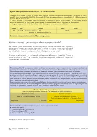 J. J. Alcarria - ISBN: 978-84-691-1809-2 Contabilidad Financiera I - 2008/2009 - UJI101
Ejemplo 4.9. Registro del intereses devengados y no vencidos de créditos
Siguiendo con el ejemplo 4.5, entre los créditos que la empresa Proyectos SA concedió un sus empleados (ver ejemplo 4.5 opera-
ción 13), ﬁgura uno concedido el día 10 de diciembre de 2000 que devenga unos intereses mensuales de 150 €. El primer pago se
realizará el 10 de enero del 2001.
A la fecha de cierre, 31 de diciembre, habría que reconocer los intereses del periodo 10 de diciembre a 31 de diciembre (20 días)
puesto que son ingresos del ejercicio que se cierra aunque no vayan a cobrarse hasta el 10 de enero del año siguiente.
• Importe a registrar: 150€ * 20 días / 30 días = 100 € (se supone un mes comercial de 30 días)
Asiento Fecha Cuentas Debe Haber
20 31/12/00 Intereses a cobrar a c.p. (P)
Ingresos por intereses de créditos (I)
100,00
100,00
Este asiento se traspasará a las cuentas del Mayor correspondientes.
Ajustes por ingresos y gastos anticipados (ajustes por periodiﬁcación)
Se trata de ajustar determinados importes registrados durante el ejercicio como ingresos y
gastos por la empresa, siguiendo sus prácticas contables habituales, pero que por aplicación
del principio del devengo corresponden al ejercicio siguiente y no al actual.
Los ajustes realizados por este motivo reciben el nombre de «Ajustes por periodiﬁcación», pues-
to que de lo que se trata es de periodiﬁcar, imputar a cada periodo, únicamente los gastos o
ingresos que le corresponden.
Ilustración 4.6. Gastos e ingresos anticipados
Una práctica habitual de las empresas es registrar las facturas correspondientes a gastos e ingresos (u otros documentos justiﬁcativos)
por su importe total en cuanto son emitidas o recibidas. Sin embargo, en ocasiones, el intercambio real de bienes y servicios que vienen
justiﬁcados por dichos documentos no se realizan en su totalidad durante el ejercicio económico en el que se ha registrado.
Por ejemplo, si una empresa paga el seguro anual de incendios de su local comercial el 6 de septiembre y dispone del recibo corres-
pondiente, normalmente contabilizará el importe pagado como gasto por primas de seguros. No obstante, dicho importe proporciona
una cobertura del riesgo de incendios durante un periodo de un año, de 6 de septiembre a 6 de septiembre. O lo que es lo mismo, el
gasto registrado en realidad protege de riesgos durante dos periodos económicos, del 6 de septiembre al 31 de diciembre del primero
y del 1 de enero al 6 de septiembre del segundo.
En consecuencia no es correcto imputar la totalidad del gasto al primer ejercicio económico, tal y como aparece registrado, y pro-
cede realizar un ajuste a 31 de diciembre del primer ejercicio económico que ponga de maniﬁesto que se ha pagado un gasto por
anticipado (se paga por una cobertura de riesgos que la empresa se beneﬁciará en el futuro).
Plazo de cobertura del seguro contra incendios
Gasto total pagado y registrado como tal el 6 de septiembre del ejercicio económico 1
Ejercicio económico 1 Ejercicio económico 2
Parte del gasto a imputar a este periodo Parte del gasto a imputar a ejercicio 2 =
Gasto anticipado del ejercicio 1 = Ajuste a realizar
6 septiembre 31 diciembre 1 enero 6 septiembre
Cuentas utilizadas especíﬁcamente para recoger los ingresos y gastos anticipados
• Gastos anticipados (A)
• Intereses pagados por anticipado (A)
• Ingresos anticipados (P)
• Intereses cobrados por anticipado (P)
 