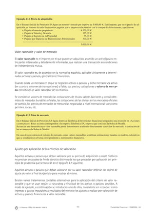 J. J. Alcarria - ISBN: 978-84-691-1809-2 Contabilidad Financiera I - 2008/2009 - UJI103
Ejemplo 4.12. Precio de adquisición
En el Balance inicial de Proyectos SA ﬁgura un terreno valorado por importe de 5.000,00 €. Este importe, que es su precio de ad-
quisición, es la suma de todas las cuantías pagadas por la empresa relacionadas con la compra de dicho terreno y que fueron:
• Pagado al anterior propietario 4.500,00 €
• Pagado a Notaría y Gestoría 125,00 €
• Pagado a Registro de la Propiedad 75,00 €
• Pagado por Impuesto de Transmisiones Patrimoniales 300,00 €
5.000,00 €
Valor razonable y valor de mercado
El valor razonable es el importe por el que puede ser adquirido, asumido un activo/pasivo en-
tre partes interesadas y debidamente informadas, que realizan una transacción en condiciones
de independencia mutua.
El valor razonable es, de acuerdo con la normativa española, aplicable únicamente a determi-
nados activos y pasivos, generalmente ﬁnancieros.
Cuando exista un mercado en el que se negocien activos o pasivos, y dicho mercado sea activo
(en cuanto a volumen de transacciones) y ﬁable, sus precios, cotizaciones o valores de merca-
do constituyen el valor razonable de los mismos.
Se consideran valores de mercado las cotizaciones de títulos valores (acciones y otros) obte-
nidos de mercados bursátiles oﬁciales, las cotizaciones de las divisas en los mercados oﬁciales
de cambio, los precios de mercados de mercancías negociadas a nivel internacional tales como
petróleo, cacao, etc.
Ajustes por aplicación de los criterios de valoración
Aquellos activos o pasivos que deban valorarse por su precio de adquisición o coste histórico
no precisan de ajustes de ﬁn de ejercicio distintos de los que procedan por aplicación del prin-
cipio de prudencia que se tratarán en el epígrafe 4.7 siguiente.
Aquellos activos o pasivos que deban valorarse por su valor razonable deberán ser objeto de
ajuste de valor a ﬁnal de ejercicio para mostrar el mismo.
Existen varios tratamientos contables alternativos para la aplicación del criterio de valor ra-
zonable y que se usan según la naturaleza y ﬁnalidad de los activos o pasivos poseídos. A
modo de ejemplo, a continuación se introducirá uno de ellos, consistente en reconocer como
ingresos o gastos imputables a resultados del ejercicio los ajustes a realizar por valoración de
activos y pasivos ﬁnancieros a valor razonable.
Ejemplo 4.13. Valor de mercado
En el Balance inicial de Proyectos SA ﬁgura dentro de la rúbrica de Inversiones ﬁnancieras temporales una inversión en «Acciones
a corto plazo». Estas acciones corresponden a la empresa Telefónica SA, empresa que cotiza en la Bolsa de Madrid.
Se trata de una inversión cuyo valor razonable puede determinarse acudiendo directamente a un valor de mercado, la cotización de
las acciones en la Bolsa de Madrid.
En caso de no existencia de valores de mercado, como valores razonables se utilizan estimaciones basadas en modelos valorativos
que se estudiarán en el tema correspondiente a instrumentos ﬁnancieros.
 