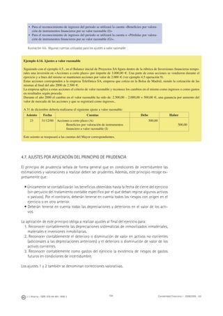 104J. J. Alcarria - ISBN: 978-84-691-1809-2 Contabilidad Financiera I - 2008/2009 - UJI
• Para el reconocimiento de ingresos del periodo se utilizará la cuenta «Beneﬁcios por valora-
ción de instrumentos ﬁnancieros por su valor razonable (I)»
• Para el reconocimiento de ingresos del periodo se utilizará la cuenta o «Pérdidas por valora-
ción de instrumentos ﬁnancieros por su valor razonable (G)».
Ilustración 4.6. Algunas cuentas utilizadas para los ajustes a valor razonable
4.7. AJUSTES POR APLICACIÓN DEL PRINCIPIO DE PRUDENCIA
El principio de prudencia señala de forma general que en condiciones de incertidumbre las
estimaciones y valoraciones a realizar deben ser prudentes. Además, este principio recoge ex-
presamente que:
• Únicamente se contabilizarán los beneﬁcios obtenidos hasta la fecha de cierre del ejercicio
(sin perjuicio del tratamiento contable especíﬁco por el que deban regirse algunos activos
o pasivos). Por el contrario, deberán tenerse en cuenta todos los riesgos con origen en el
ejercicio o en otro anterior.
• Deberán tenerse en cuenta todas las depreciaciones y deterioros en el valor de los acti-
vos.
La aplicación de este principio obliga a realizar ajustes al ﬁnal del ejercicio para:
1. Reconocer contablemente las depreciaciones sistemáticas de inmovilizados inmateriales,
materiales e inversiones inmobiliarias.
2. Reconocer contablemente el deterioro o disminución de valor en activos no corrientes
(adicionales a las depreciaciones anteriores) y el deterioro o disminución de valor de los
activos corrientes.
3. Reconocer contablemente como gastos del ejercicio la existencia de riesgos de gastos
futuros en condiciones de incertidumbre.
Los ajustes 1 y 2 también se denominan correcciones valorativas.
Ejemplo 4.14. Ajustes a valor razonable
Siguiendo con el ejemplo 4.5., en el Balance inicial de Proyectos SA ﬁgura dentro de la rúbrica de Inversiones ﬁnancieras tempo-
rales una inversión en «Acciones a corto plazo» por importe de 3.000,00 €. Una parte de estas acciones se vendieron durante el
ejercicio y a ﬁnes del mismo se mantienen acciones por valor de 2.000 € (ver ejemplo 4.5 operación 9).
Estas acciones corresponden a la empresa Telefónica SA, empresa que cotiza en la Bolsa de Madrid, siendo la cotización de las
mismas al ﬁnal del año 2000 de 2.500 €.
La empresa aplica a estas acciones el criterio de valor razonable y reconoce los cambios en el mismo como ingresos o como gastos
en resultados según proceda.
Durante el año 2000 el cambio en el valor razonable ha sido de: 2.500,00 – 2.000,00 = 500,00 €, una ganancia por aumento del
valor de mercado de las acciones y que se registrará como ingresos..
A 31 de diciembre debería realizarse el siguiente ajuste a valor razonable:
Asiento Fecha Cuentas Debe Haber
23 31/12/00 Acciones a corto plazo (A)
Beneﬁcios por valoración de instrumentos
ﬁnanciero a valor razonable (I)
500,00
500,00
Este asiento se traspasará a las cuentas del Mayor correspondientes.
 