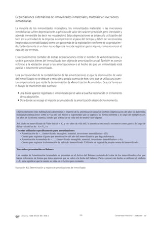 J. J. Alcarria - ISBN: 978-84-691-1809-2 Contabilidad Financiera I - 2008/2009 - UJI105
Depreciaciones sistemáticas de inmovilizados inmateriales, materiales e inversiones
inmobiliarias
La mayoría de los inmovilizados intangibles, los inmovilizados materiales y las inversiones
inmobiliarias sufren depreciaciones o pérdidas de valor de carácter previsible, pero inevitable y
además irreversible (es decir no recuperable). Estas depreciaciones se deben a la utilización del
bien en la actividad de la empresa o simplemente al paso del tiempo y deben ser reconocidas
(registradas o contabilizadas) como un gasto más de la explotación conforme se va producien-
do. Evidentemente si un bien no se deprecia no cabe registrar gasto alguno, como ocurre en el
caso de los terrenos.
El reconocimiento contable de dichas depreciaciones recibe el nombre de «amortizaciones», y
se dice que estos bienes del inmovilizado son objeto de amortización anual. También es común
referirse a la «dotación anual a las amortizaciones» o al hecho de que un inmovilizado está
parcial o totalmente amortizado.
Una particularidad de la contabilización de las amortizaciones es que la disminución de valor
del inmovilizado no se deduce o resta de la propia cuenta de éste, sino que se utiliza una cuen-
ta compensatoria que recibe la denominación de «Amortización Acumulada». De esta forma en
el Mayor se mantienen dos cuentas:
• Una donde aparece registrado el inmovilizado por el valor al cual fue reconocido en el momento
de su adquisición.
• Otra donde se recoge el importe acumulado de la amortización desde dicho momento.
El procedimiento más habitual para determinar el importe de la amortización anual de un bien (depreciación del año) se determina
realizando estimaciones sobre la vida útil del mismo y suponiendo que se deprecia de forma uniforme a lo largo del tiempo (todos
los años en la misma cuantía), siendo que al ﬁnal de su vida útil no tendrá valor alguno.
Así, dado un inmovilizado de Valor inicial = V0
y «n» años de vida útil, la amortización anual a reconocer como gasto a lo largo de
dicha vida útil es de: A = V0
/ n
Cuentas utilizadas especíﬁcamente para amortizaciones
• Amortización de «... (inmovilizado intangible, material, inversiones inmobiliarias.» (G).
Cuenta para registrar el gasto por amortización del año del inmovilizado a que haga referencia.
• Amortización Acumulada de «……(inmovilizado intangible, material, inversiones inmobiliarias» (–A).
Cuenta para registrar la disminución de valor del inmovilizado. Utilizada en lugar de la propia cuenta del inmovilizado.
Nota sobre presentación en Balance
Las cuentas de Amortización Acumulada se presentan en el Activo del Balance restando del valor de los inmovilizados a los que
hacen referencia, de forma que éstos aparecen por su valor a la fecha del balance. Para expresar este hecho se utilizará el símbolo
(–A) para signiﬁcar que la cuenta se sitúa en el Activo pero restando.
Ilustración 4.8. Determinación y registro de amortizaciones de inmovilizado
 