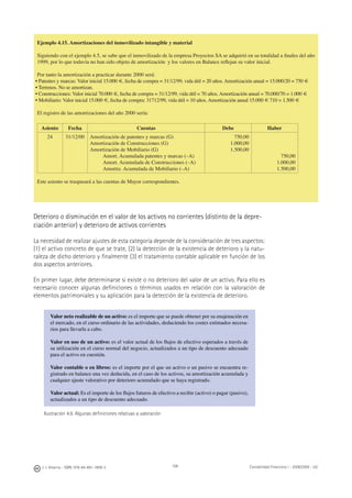 106J. J. Alcarria - ISBN: 978-84-691-1809-2 Contabilidad Financiera I - 2008/2009 - UJI
Ejemplo 4.15. Amortizaciones del inmovilizado intangible y material
Siguiendo con el ejemplo 4.5, se sabe que el inmovilizado de la empresa Proyectos SA se adquirió en su totalidad a ﬁnales del año
1999, por lo que todavía no han sido objeto de amortización y los valores en Balance reﬂejan su valor inicial.
Por tanto la amortización a practicar durante 2000 será:
• Patentes y marcas: Valor inicial 15.000 €, fecha de compra = 31/12/99, vida útil = 20 años. Amortización anual = 15.000/20 = 750 €
• Terrenos. No se amortizan.
• Construcciones: Valor inicial 70.000 €, fecha de compra = 31/12/99, vida útil = 70 años. Amortización anual = 70.000/70 = 1.000 €
• Mobiliario: Valor inicial 15.000 €, fecha de compra: 31712/99, vida útil = 10 años. Amortización anual 15.000 € 710 = 1.500 €
El registro de las amortizaciones del año 2000 sería:
Asiento Fecha Cuentas Debe Haber
24 31/12/00 Amortización de patentes y marcas (G)
Amortización de Construcciones (G)
Amortización de Mobiliario (G)
Amort. Acumulada patentes y marcas (–A)
Amort. Acumulada de Construcciones (–A)
Amortiz. Acumulada de Mobiliario (–A)
750,00
1.000,00
1.500,00
750,00
1.000,00
1.500,00
Este asiento se traspasará a las cuentas de Mayor correspondientes.
Deterioro o disminución en el valor de los activos no corrientes (distinto de la depre-
ciación anterior) y deterioro de activos corrientes
La necesidad de realizar ajustes de esta categoría depende de la consideración de tres aspectos:
(1) el activo concreto de que se trate, (2) la detección de la existencia de deterioro y la natu-
raleza de dicho deterioro y ﬁnalmente (3) el tratamiento contable aplicable en función de los
dos aspectos anteriores.
En primer lugar, debe determinarse si existe o no deterioro del valor de un activo. Para ello es
necesario conocer algunas deﬁniciones o términos usados en relación con la valoración de
elementos patrimoniales y su aplicación para la detección de la existencia de deterioro.
Valor neto realizable de un activo: es el importe que se puede obtener por su enajenación en
el mercado, en el curso ordinario de las actividades, deduciendo los costes estimados necesa-
rios para llevarla a cabo.
Valor en uso de un activo: es el valor actual de los ﬂujos de efectivo esperados a través de
su utilización en el curso normal del negocio, actualizados a un tipo de descuento adecuado
para el activo en cuestión.
Valor contable o en libros: es el importe por el que un activo o un pasivo se encuentra re-
gistrado en balance una vez deducida, en el caso de los activos, su amortización acumulada y
cualquier ajuste valorativo por deterioro acumulado que se haya registrado.
Valor actual: Es el importe de los ﬂujos futuros de efectivo a recibir (activo) o pagar (pasivo),
actualizados a un tipo de descuento adecuado.
Ilustración 4.9. Algunas deﬁniciones relativas a valoración
 