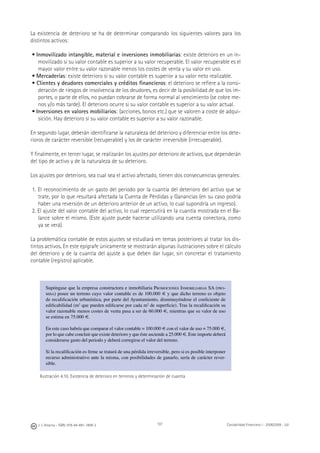 J. J. Alcarria - ISBN: 978-84-691-1809-2 Contabilidad Financiera I - 2008/2009 - UJI107
La existencia de deterioro se ha de determinar comparando los siguientes valores para los
distintos activos:
• Inmovilizado intangible, material e inversiones inmobiliarias: existe deterioro en un in-
movilizado si su valor contable es superior a su valor recuperable. El valor recuperable es el
mayor valor entre su valor razonable menos los costes de venta y su valor en uso.
• Mercaderías: existe deterioro si su valor contable es superior a su valor neto realizable.
• Clientes y deudores comerciales y créditos ﬁnancieros: el deterioro se reﬁere a la consi-
deración de riesgos de insolvencia de los deudores, es decir de la posibilidad de que los im-
portes, o parte de ellos, no puedan cobrarse de forma normal al vencimiento (se cobre me-
nos y/o más tarde). El deterioro ocurre si su valor contable es superior a su valor actual.
• Inversiones en valores mobiliarios: (acciones, bonos etc.) que se valoren a coste de adqui-
sición. Hay deterioro si su valor contable es superior a su valor razonable.
En segundo lugar, deberán identiﬁcarse la naturaleza del deterioro y diferenciar entre los dete-
rioros de carácter reversible (recuperable) y los de carácter irreversible (irrecuperable).
Y ﬁnalmente, en tercer lugar, se realizarán los ajustes por deterioro de activos, que dependerán
del tipo de activo y de la naturaleza de su deterioro.
Los ajustes por deterioro, sea cual sea el activo afectado, tienen dos consecuencias generales:
1. El reconocimiento de un gasto del periodo por la cuantía del deterioro del activo que se
trate, por lo que resultará afectada la Cuenta de Pérdidas y Ganancias (en su caso podría
haber una reversión de un deterioro anterior de un activo, lo cual supondría un ingreso).
2. El ajuste del valor contable del activo, lo cual repercutirá en la cuantía mostrada en el Ba-
lance sobre el mismo. (Este ajuste puede hacerse utilizando una cuenta conectora, como
ya se verá).
La problemática contable de estos ajustes se estudiará en temas posteriores al tratar los dis-
tintos activos. En este epígrafe únicamente se mostrarán algunas ilustraciones sobre el cálculo
del deterioro y de la cuantía del ajuste a que deben dar lugar, sin concretar el tratamiento
contable (registro) aplicable.
Supóngase que la empresa constructora e inmobiliaria PROMOCIONES INMOBILIARIAS SA (PRO-
MISA) posee un terreno cuyo valor contable es de 100.000 € y que dicho terreno es objeto
de recaliﬁcación urbanística, por parte del Ayuntamiento, disminuyéndose el coeﬁciente de
ediﬁcabilidad (m2
que pueden ediﬁcarse por cada m2
de superﬁcie). Tras la recaliﬁcación su
valor razonable menos costes de venta pasa a ser de 60.000 €, mientras que su valor de uso
se estima en 75.000 €.
En este caso habría que comparar el valor contable = 100.000 € con el valor de uso = 75.000 €,
por lo que cabe concluir que existe deterioro y que éste asciende a 25.000 €. Este importe deberá
considerarse gasto del periodo y deberá corregirse el valor del terreno.
Si la recaliﬁcación es ﬁrme se tratará de una pérdida irreversible, pero si es posible interponer
recurso administrativo ante la misma, con posibilidades de ganarlo, sería de carácter rever-
sible.
Ilustración 4.10. Existencia de deterioro en terrenos y determinación de cuantía
 