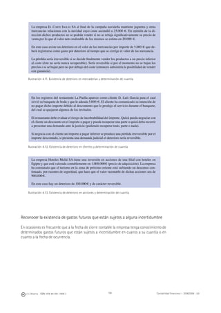 108J. J. Alcarria - ISBN: 978-84-691-1809-2 Contabilidad Financiera I - 2008/2009 - UJI
La empresa EL CORTE INGLÉS SA al ﬁnal de la campaña navideña mantiene juguetes y otras
mercancías relacionas con la navidad cuyo coste ascendió a 25.000 €. En opinión de la di-
rección dichos productos no se podrán vender si no se rebaja signiﬁcativamente su precio de
venta por lo que el valor neto realizable de los mismos se estima en 20.000 €.
En este caso existe un deterioro en el valor de las mercancías por importe de 5.000 € que de-
berá registrarse como gasto por deterioro al tiempo que se corrige el valor de las mercancía.
La pérdida sería irreversible si se decide ﬁnalmente vender los productos a un precio inferior
al coste (éste no sería nunca recuperable). Sería reversible si por el momento no se bajan los
precios o si se bajan pero no por debajo del coste (entonces subsistiría la posibilidad de vender
con ganancia).
Ilustración 4.11. Existencia de deterioro en mercaderías y determinación de cuantía
En los registros del restaurante La Paella aparece como cliente D. Luís García para el cual
sirvió su banquete de boda y que le adeuda 5.000 €. El cliente ha comunicado su intención de
no pagar dicho importe debido al descontento que le produjo el servicio durante el banquete,
del cual se quejaron algunos de los invitados.
El restaurante debe evaluar el riesgo de incobrabilidad del importe. Quizá pueda negociar con
el cliente un descuento en el importe a pagar y pueda recuperar una parte o quizá deba recurrir
a presentar una demanda ante la justicia (pudiendo recuperar todo, parte o nada).
Si negocia con el cliente un importe a pagar inferior se produce una pérdida irreversible por el
importe descontado, si presenta una demanda judicial el deterioro sería reversible.
Ilustración 4.12. Existencia de deterioro en clientes y determinación de cuantía
La empresa Hoteles Meliá SA tiene una inversión en acciones de una ﬁlial con hoteles en
Egipto y que está valorada contablemente en 1.000.000€ (precio de adquisición). La empresa
ha constatado que el turismo en la zona de próximo oriente está sufriendo un descenso con-
tinuado, por razones de seguridad, que hace que el valor razonable de dichas acciones sea de
900.000€.
En este caso hay un deterioro de 100.000€ y de carácter reversible.
Ilustración 4.13. Existencia de deterioro en acciones y determinación de cuantía
Reconocer la existencia de gastos futuros que están sujetos a alguna incertidumbre
En ocasiones es frecuente que a la fecha de cierre contable la empresa tenga conocimiento de
determinados gastos futuros que están sujetos a incertidumbre en cuanto a su cuantía o en
cuanto a la fecha de ocurrencia.
 