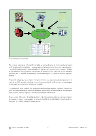 10J. J. Alcarria - ISBN: 978-84-691-1809-2 Contabilidad Financiera I - 2008/2009 - UJI
Ilustración 1.2. El sistema contable
Así, en todo sistema de información contable se precisará tanto de elementos humanos, los
profesionales de la contabilidad y personal administrativo, como de elementos materiales tales
como las instalaciones y el equipo utilizados (despachos, ordenadores, impresoras etc.). También
se precisarán documentos físicos justiﬁcativos de las operaciones (facturas, recibos, extractos
bancarios, etc.) y disponer de métodos y procedimientos para su captación, análisis, registro y
archivo.
Finalmente señalar que la normativa mercantil contiene una gran cantidad de disposiciones en
materia contable las cuales, junto al conocimiento propio de la profesión, son necesarias para
el adecuado funcionamiento del sistema contable.
La contabilidad no se encarga sólo del mantenimiento de los registros contables, también su-
pone el diseño de sistemas contables eﬁcientes, la realización de previsiones, el análisis de las
transacciones previo al registro y la interpretación de la información.
El aprendizaje del registro de las transacciones más habituales de una empresa requiere pocas
semanas o meses, sin embargo, para ser un profesional de la contabilidad se necesita un perio-
do mayor de estudio, dedicación y experiencia.
 