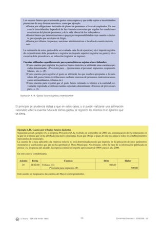 J. J. Alcarria - ISBN: 978-84-691-1809-2 Contabilidad Financiera I - 2008/2009 - UJI109
Los sucesos futuros que ocasionarán gastos a una empresa y que están sujetos a incertidumbre
pueden ser de muy diversa naturaleza, como por ejemplo:
• Gastos por obligaciones derivadas de planes de pensiones a favor de empleados. En este
caso la incertidumbre dependerá de las cláusulas concretas que regulen las condiciones
económicas del plan de pensiones y de la vida laboral de los trabajadores.
• Gastos futuros por indemnizaciones o pagos por responsabilidades cuya cuantía es incier-
ta, por ejemplo por ser objeto de litigio.
• Gastos por tributos, impuestos, sanciones administrativas o ﬁscales de cuantía incierta.
• etc.
La estimación de estos gastos debe ser evaluada cada ﬁn de ejercicio y si el importe registra-
do es insuﬁciente debe procederse a registrar un importe superior (registrar un gasto) y si es
excesiva debe procederse a su reducción (registrar un ingreso).
Cuentas utilizadas especíﬁcamente para gastos futuros sujetos a incertidumbre
• Como cuentas para registrar los pasivos futuros inciertos se utilizarán unas cuentas espe-
ciales denominadas «Provisión para ... (prestaciones al personal, impuestos, responsabi-
lidades, etc.).» (P).
• Como cuentas para registrar el gasto se utilizarán las que resulten apropiadas a la natu-
raleza del gastos futuro (retribuciones mediante sistemas de pensiones, indemnizaciones,
gastos extraordinarios, tributos etc.)
• Como cuentas para registrar que el gasto futuro estimado es inferior a la cantidad pre-
viamente registrada se utilizan cuentas especiales denominadas «Excesos de provisiones
para ...» (I).
Ilustración 4.14. Gastos futuros sujetos a incertidumbre
El principio de prudencia obliga a que en estos casos, y si puede realizarse una estimación
razonable sobre la cuantía futura de dichos gastos, se registren los mismos en el ejercicio que
se cierra.
Ejemplo 4.16. Gastos por tributos futuros inciertos
Siguiendo con el ejemplo 4.5, la empresa Proyectos SA ha recibido en septiembre de 2000 una comunicación del Ayuntamiento en
la que se le indica que se ha aprobado una nueva ordenanza ﬁscal que obliga al pago de una tasa anual a todos los establecimientos
mercantiles del municipio.
La cuantía de la tasa aplicable a la empresa todavía no está determinada puesto que depende de la aplicación de unos parámetros
monetarios y coeﬁcientes que aún no ha aprobado el Pleno Municipal. No obstante, sobre la base de la información publicada en
prensa y la propuesta del alcalde, la empresa estima un importe aproximado de 500€ para el año 2000.
En este caso se contabilizaría:
Asiento Fecha Cuentas Debe Haber
25 31/12/00 Tributos (G)
Provisión para impuestos (P)
500,00
500,00
Este asiento se traspasará a las cuentas del Mayor correspondientes.
 