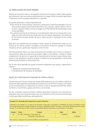 110J. J. Alcarria - ISBN: 978-84-691-1809-2 Contabilidad Financiera I - 2008/2009 - UJI
4.8. OTROS AJUSTES DE FIN DE PERIODO
Además de los ajustes vistos en los epígrafes anteriores será necesario realizar todos aquéllos
que conduzcan a que las cuentas anuales presenten la «imagen ﬁel de la situación patrimonial
y ﬁnanciera y de los resultados obtenidos en un periodo».
Los ajustes adicionales a realizar dependerán de:
• Las normas de reconocimiento, valoración y presentación especíﬁcas aplicables a los dis-
tintos activos, pasivos, elementos de patrimonio neto, ingresos y gastos. Como se verá en
el tema 5 siguiente dichas normas se recogen en el Plan General de Contabilidad y otras
normas aplicables.
• La práctica concreta de la empresa en la contabilización diaria de las transacciones reali-
zadas con dichos elementos que puede hacer que los valores registrados en los elementos
de las Cuentas Anuales precisen de más o menos ajustes en aplicación de las normas
anteriores.
Cabe decir que posiblemente sea necesario realizar ajustes en prácticamente todos los ele-
mentos de las cuentas anuales: mercaderías, instrumentos ﬁnancieros, partidas en moneda
extranjera, activos y pasivos por impuestos y otros muchos.
Este tema pretende ofrecer una visión general del ciclo contable y por lo tanto no recoge ex-
haustivamente todas las situaciones que pueden obligar a una empresa a realizar un ajuste
contable de ﬁn de ejercicio en alguno de los elementos de las Cuentas Anuales. Dichas situa-
ciones se irán estudiando cuando se analicen en detalle las normas aplicables a los distintos
elementos patrimoniales en temas siguientes.
Así, en este último apartado de ajustes únicamente señalaremos dos ajustes u operaciones a
registrar:
1. Ajustes por reclasiﬁcaciones temporales.
2. Contabilización del Impuesto de sociedades.
Ajustes por reclasiﬁcaciones temporales de créditos y débitos
Cuando haya que formular las Cuentas Anuales debe asegurarse que los créditos y débitos se
encuentran adecuadamente clasiﬁcados de acuerdo con su vencimiento en largo y corto plazo,
ya que la presentación en el balance de los mismos se hace en agrupaciones distintas: activos
corrientes y no corrientes y pasivos corrientes y no corrientes.
Por ello, si procede, la parte de créditos y débitos registrados inicialmente con vencimiento a
largo plazo y que, por el paso del tiempo, sean en el momento de formular las Cuentas Anuales
a corto plazo deben reclasiﬁcarse adecuadamente.
Ejemplo 4.17. Reclasiﬁcación temporal de un pasivo ﬁnanciero
Siguiendo con el ejemplo 4.5, se sabe que del préstamo a largo plazo, por importe de 30.000,00, que ﬁgura en el Balance inicial
de la empresa Proyectos SA debe reintegrarse la mitad en septiembre de 2001. Por tanto, a la fecha de formulación de las cuentas
anuales, 31 de diciembre de 2000, la parte correspondiente deberá reclasiﬁcarse como préstamo a corto plazo.
Asiento Fecha Cuentas Debe Haber
26 31/12/00 Préstamos a largo plazo (P)
Préstamos a corto plazo (P)
15.000,00
15.000,00
Este asiento se traspasará a las cuentas del Mayor correspondientes.
 