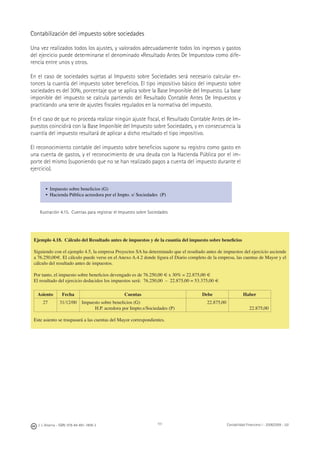 J. J. Alcarria - ISBN: 978-84-691-1809-2 Contabilidad Financiera I - 2008/2009 - UJI111
Contabilización del impuesto sobre sociedades
Una vez realizados todos los ajustes, y valorados adecuadamente todos los ingresos y gastos
del ejercicio puede determinarse el denominado «Resultado Antes De Impuestos» como dife-
rencia entre unos y otros.
En el caso de sociedades sujetas al Impuesto sobre Sociedades será necesario calcular en-
tonces la cuantía del impuesto sobre beneﬁcios. El tipo impositivo básico del impuesto sobre
sociedades es del 30%, porcentaje que se aplica sobre la Base Imponible del Impuesto. La base
imponible del impuesto se calcula partiendo del Resultado Contable Antes De Impuestos y
practicando una serie de ajustes ﬁscales regulados en la normativa del impuesto.
En el caso de que no proceda realizar ningún ajuste ﬁscal, el Resultado Contable Antes de Im-
puestos coincidirá con la Base Imponible del Impuesto sobre Sociedades, y en consecuencia la
cuantía del impuesto resultará de aplicar a dicho resultado el tipo impositivo.
El reconocimiento contable del impuesto sobre beneﬁcios supone su registro como gasto en
una cuenta de gastos, y el reconocimiento de una deuda con la Hacienda Pública por el im-
porte del mismo (suponiendo que no se han realizado pagos a cuenta del impuesto durante el
ejercicio).
• Impuesto sobre beneﬁcios (G)
• Hacienda Pública acreedora por el Impto. s/ Sociedades (P)
Ilustración 4.15. Cuentas para registrar el Impuesto sobre Sociedades
Ejemplo 4.18. Cálculo del Resultado antes de impuestos y de la cuantía del impuesto sobre beneﬁcios
Siguiendo con el ejemplo 4.5, la empresa Proyectos SA ha determinado que el resultado antes de impuestos del ejercicio asciende
a 76.250,00€. El cálculo puede verse en el Anexo A.4.2 donde ﬁgura el Diario completo de la empresa, las cuentas de Mayor y el
cálculo del resultado antes de impuestos.
Por tanto, el impuesto sobre beneﬁcios devengado es de 76.250,00 € x 30% = 22.875,00 €
El resultado del ejercicio deducidos los impuestos será: 76.250,00 – 22.875,00 = 53.375,00 €
Asiento Fecha Cuentas Debe Haber
27 31/12/00 Impuesto sobre beneﬁcios (G)
H.P. acredora por Impto.s/Sociedades (P)
22.875,00
22.875,00
Este asiento se traspasará a las cuentas del Mayor correspondientes.
 