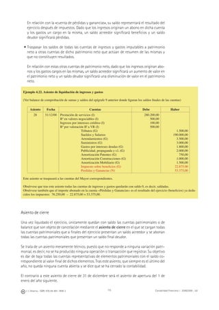 J. J. Alcarria - ISBN: 978-84-691-1809-2 Contabilidad Financiera I - 2008/2009 - UJI115
En relación con la «cuenta de pérdidas y ganancias», su saldo representará el resultado del
ejercicio después de impuestos. Dado que los ingresos originan un abono en dicha cuenta
y los gastos un cargo en la misma, un saldo acreedor signiﬁcará beneﬁcios y un saldo
deudor signiﬁcará pérdidas.
• Traspasar los saldos de todas las cuentas de ingresos y gastos imputables a patrimonio
neto a otras cuentas de dicho patrimonio neto que actúan de resumen de las mismas y
que no constituyen resultados.
En relación con estas otras cuentas de patrimonio neto, dado que los ingresos originan abo-
nos y los gastos cargos en las mismas, un saldo acreedor signiﬁcará un aumento de valor en
el patrimonio neto y un saldo deudor signiﬁcará una disminución de valor en el patrimonio
neto.
Asiento de cierre
Una vez liquidado el ejercicio, únicamente quedan con saldo las cuentas patrimoniales o de
balance que son objeto de cancelación mediante el asiento de cierre en el que se cargan todas
las cuentas patrimoniales que a ﬁnales del ejercicio presentan un saldo acreedor y se abonan
todas las cuentas patrimoniales que presentan un saldo ﬁnal deudor.
Se trata de un asiento meramente técnico, puesto que no responde a ninguna variación patri-
monial, es decir, no se ha producido ninguna operación o transacción que registrar. Su objetivo
es dar de baja todas las cuentas representativas de elementos patrimoniales con el saldo co-
rrespondiente al valor ﬁnal de dichos elementos. Tras este asiento, que siempre es el último del
año, no queda ninguna cuenta abierta y se dice que se ha cerrado la contabilidad.
El contrario a este asiento de cierre de 31 de diciembre será el asiento de apertura del 1 de
enero del año siguiente.
Ejemplo 4.22. Asiento de liquidación de ingresos y gastos
(Ver balance de comprobación de sumas y saldos del epígrafe 9 anterior donde ﬁguran los saldos ﬁnales de las cuentas)
Asiento Fecha Cuentas Debe Haber
28 31/12/00 Prestación de servicios (I)
Bº en valores negociables (I)
Ingresos por intereses créditos (I)
Bº por valoración IF a VR (I)
Tributos (G)
Sueldos y Salarios
Arrendamientos (G)
Suministros (G)
Gastos por intereses deudas (G)
Publicidad, propaganda y r.l. (G)
Amortización Patentes (G)
Amortización Construcciones (G)
Amortización Mobiliario (G)
Impuesto sobre beneﬁcios (G)
Perdidas y Ganancias (N)
280.200,00
500,00
100,00
500,00
1.500,00
190.000,00
3.500,00
3.000,00
1.800,00
2.000,00
750,00
1.000,00
1.500,00
22.875.00
53.375,00
Este asiento se traspasará a las cuentas del Mayor correspondientes.
Obsérvese que tras este asiento todas las cuentas de ingresos y gastos quedarán con saldo 0, es decir, saldadas.
Obsérvese también que el importe abonado en la cuenta «Pérdidas y Ganancias» es el resultado del ejercicio (beneﬁcios) ya dedu-
cidos los impuestos: 76.250,00 – 22.875,00 = 53.375,00.
 