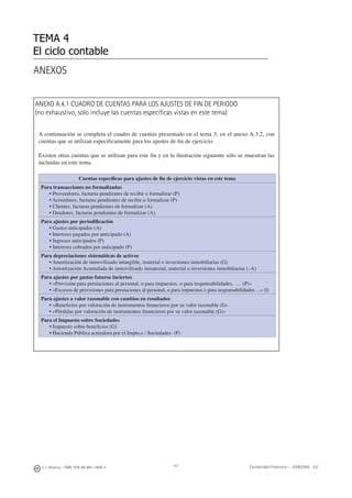 ANEXO A.4.1 CUADRO DE CUENTAS PARA LOS AJUSTES DE FIN DE PERIODO
(no exhaustivo, sólo incluye las cuentas especíﬁcas vistas en este tema)
A continuación se completa el cuadro de cuentas presentado en el tema 3, en el anexo A.3.2, con
cuentas que se utilizan especíﬁcamente para los ajustes de ﬁn de ejercicio.
Existen otras cuentas que se utilizan para este ﬁn y en la ilustración siguiente sólo se muestran las
incluidas en este tema.
Cuentas especíﬁcas para ajustes de ﬁn de ejercicio vistas en este tema
Para transacciones no formalizadas
• Proveedores, facturas pendientes de recibir o formalizar (P)
• Acreedores, facturas pendientes de recibir o formalizar (P)
• Clientes, facturas pendientes de formalizar (A)
• Deudores, facturas pendientes de formalizar (A)
Para ajustes por periodiﬁcación
• Gastos anticipados (A)
• Intereses pagados por anticipado (A)
• Ingresos anticipados (P)
• Intereses cobrados por anticipado (P)
Para depreciaciones sistemáticas de activos
• Amortización de inmovilizado intangible, material o inversiones inmobiliarias (G)
• Amortización Acumulada de inmovilizado inmaterial, material o inversiones inmobiliarias (–A)
Para ajustes por gastos futuros inciertos
• «Provisión para prestaciones al personal, o para impuestos, o para responsabilidades, … (P)»
• «Excesos de provisiones para prestaciones al personal, o para impuestos o para responsabilidades ...» (I)
Para ajustes a valor razonable con cambios en resultados
• «Beneﬁcios por valoración de instrumentos ﬁnancieros por su valor razonable (I)»
• «Pérdidas por valoración de instrumentos ﬁnancieros por su valor razonable (G)»
Para el Impuesto sobre Sociedades
• Impuesto sobre beneﬁcios (G)
• Hacienda Pública acreedora por el Impto.s / Sociedades (P)
TEMA 4
El ciclo contable
J. J. Alcarria - ISBN: 978-84-691-1809-2 Contabilidad Financiera I - 2008/2009 - UJI117
ANEXOS
 