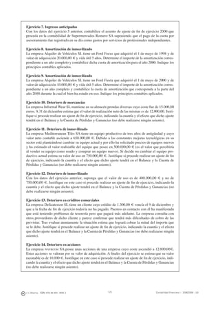 J. J. Alcarria - ISBN: 978-84-691-1809-2 Contabilidad Financiera I - 2008/2009 - UJI125
Ejercicio 7. Ingresos anticipados
Con los datos del ejercicio 5 anterior, contabilice el asiento de ajuste de ﬁn de ejercicio 2000 que
proceda en la contabilidad de Supermercados Romero SA suponiendo que el pago de la cuota por
asesoramiento fue registrado en su día como gastos por servicios de profesionales independientes.
Ejercicio 8. Amortización de inmovilizado
La empresa Alquiler de Vehículos SL tiene un Ford Focus que adquirió el 1 de mayo de 1998 y de
valor de adquisición 20.000,00 € y vida útil 5 años. Determine el importe de la amortización corres-
pondiente a un año completo y contabilice dicha cuota de amortización para el año 2000. Indique los
principios contables aplicados.
Ejercicio 9. Amortización de inmovilizado
La empresa Alquiler de Vehículos SL tiene un Ford Fiesta que adquirió el 1 de mayo de 2000 y de
valor de adquisición 10.000,00 € y vida útil 5 años. Determine el importe de la amortización corres-
pondiente a un año completo y contabilice la cuota de amortización que corresponda a la parte del
año 2000 durante la cual el bien ha estado en uso. Indique los principios contables aplicados.
Ejercicio 10. Deterioro de mercancías
La empresa Informal Wear SL mantiene en su almacén prendas diversas cuyo coste fue de 15.000,00
euros. A 31 de diciembre estima que el valor de realización neto de las mismas es de 12.000,00. Justi-
ﬁque si procede realizar un ajuste de ﬁn de ejercicio, indicando la cuantía y el efecto que dicho ajuste
tendrá en el Balance y la Cuenta de Pérdidas y Ganancias (no debe realizarse ningún asiento).
Ejercicio 11. Deterioro de inmovilizado
La empresa Mediterranean Tiles SA tiene un equipo productivo de tres años de antigüedad y cuyo
valor neto contable asciende a 650.000,00 €. Debido a las constantes mejoras tecnológicas en su
sector está planteándose cambiar su equipo actual y por ello ha solicitado precios de equipos nuevos
y ha estimado el valor realizable del equipo que posee en 500.000,00 € (es el valor que percibiría
al vender su equipo como usado y comprar un equipo nuevo). Si decide no cambiar el equipo pro-
ductivo actual estima su valor de uso en 750.000,00 €. Justiﬁque si procede realizar un ajuste de ﬁn
de ejercicio, indicando la cuantía y el efecto que dicho ajuste tendrá en el Balance y la Cuenta de
Pérdidas y Ganancias (no debe realizarse ningún asiento).
Ejercicio 12. Deterioro de inmovilizado
Con los datos del ejercicio anterior, suponga que el valor de uso es de 400.000,00 € y no de
750.000,00 €. Justiﬁque en este caso si procede realizar un ajuste de ﬁn de ejercicio, indicando la
cuantía y el efecto que dicho ajuste tendrá en el Balance y la Cuenta de Pérdidas y Ganancias (no
debe realizarse ningún asiento).
Ejercicio 13. Deterioro en créditos comerciales
La empresa Delicatessen SL tiene un cliente cuyo crédito de 1.300,00 € vencía el 9 de diciembre y
que a la fecha de ﬁn de ejercicio todavía no ha pagado. Puestos en contacto con él ha manifestado
que está teniendo problemas de tesorería pero que pagará más adelante. La empresa consulta con
otros proveedores de dicho cliente y parece conﬁrmar que tendrá más diﬁcultades de cobro de las
previstas. Tras evaluar atentamente la situación estima que logrará cobrar la mitad del importe que
se le debe. Justiﬁque si procede realizar un ajuste de ﬁn de ejercicio, indicando la cuantía y el efecto
que dicho ajuste tendrá en el Balance y la Cuenta de Pérdidas y Ganancias (no debe realizarse ningún
asiento).
Ejercicio 14. Deterioro en acciones
La empresa INVERCOM SA posee unas acciones de una empresa cuyo coste ascendió a 12.000,00€.
Estas acciones se valoran por su valor de adquisición. A ﬁnales del ejercicio se estima que su valor
razonable es de 10.000 €. Justiﬁque en este caso si procede realizar un ajuste de ﬁn de ejercicio, indi-
cando la cuantía y el efecto que dicho ajuste tendrá en el Balance y la Cuenta de Pérdidas y Ganancias
(no debe realizarse ningún asiento).
 