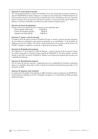 126J. J. Alcarria - ISBN: 978-84-691-1809-2 Contabilidad Financiera I - 2008/2009 - UJI
Ejercicio 15. Gastos futuros inciertos
Tras una demanda judicial, la empresa ColorPaper SA ha sido sentenciada en primera instancia al
pago de 200.000,00€ por daños ecológicos. La sentencia está recurrida ante el Tribunal Supremo sin
que sea posible conocer a ﬁnal de ejercicio el resultado del recurso. Justiﬁque en este caso si procede
realizar un ajuste de ﬁn de ejercicio, indicando la cuantía y el efecto que dicho ajuste tendrá en el
Balance y la Cuenta de Pérdidas y Ganancias (no debe realizarse ningún asiento).
Ejercicio 16. Precio de adquisición
Calcule el precio de adquisición de un vehículo con los siguientes datos:
• Precio pagado al proveedor 16.000,00 €
• Gastos de transporte pagados 500,00 €
• Impuesto de matriculación 2.000,00 €
Ejercicio 17. Ajuste a valor de mercado
La empresa Texto SL posee acciones de Telefónica SA que se valoran a valor de mercado (registran-
do sus cambios en resultados) y que aparecen registradas en su contabilidad a 31 de diciembre de
2000 por un valor de 21.000 €. El valor de cotización bursátil de las acciones en dicha fecha es de
30.000 €. Indique y contabilice, si procede, el ajuste de ﬁn de ejercicio 2000.
Ejercicio 18. Reclasiﬁcación temporal
En el Balance a 31 de diciembre de 2000 de Bancaja, y antes de ajustes de ﬁn de ejercicio, ﬁgura
un crédito a largo plazo a Carrefour SA por importe de 200.000,00 €. De dicho importe, vencerán
durante el año 2001 un total de 50.000,00 €. Realice la reclasiﬁcación temporal que proceda en la
contabilidad de Bancaja.
Ejercicio 19. Reclasiﬁcación temporal
Con los datos del ejercicio anterior, y suponiendo que en la contabilidad de Carrefour el préstamo
ﬁgura en su totalidad a largo plazo, realice el ajuste de reclasiﬁcación temporal que proceda a 31 de
diciembre de 2000.
Ejercicio 20. Impuesto sobre beneﬁcios
La empresa El Corte Inglés SA ha obtenido en 2000 un beneﬁcio antes de impuestos de 100.000,00 €.
El tipo impositivo aplicable es del 35%. Contabilice el impuesto, a 31 de diciembre de 2000, que queda
pendiente de pago.
 