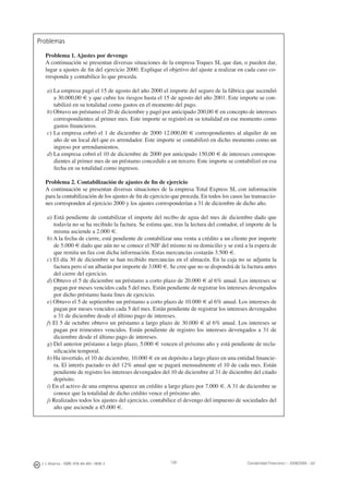 128J. J. Alcarria - ISBN: 978-84-691-1809-2 Contabilidad Financiera I - 2008/2009 - UJI
Problemas
Problema 1. Ajustes por devengo
A continuación se presentan diversas situaciones de la empresa Toques SL que dan, o pueden dar,
lugar a ajustes de ﬁn del ejercicio 2000. Explique el objetivo del ajuste a realizar en cada caso co-
rresponda y contabilice lo que proceda.
a) La empresa pagó el 15 de agosto del año 2000 el importe del seguro de la fábrica que ascendió
a 30.000,00 € y que cubre los riesgos hasta el 15 de agosto del año 2001. Este importe se con-
tabilizó en su totalidad como gastos en el momento del pago.
b) Obtuvo un préstamo el 20 de diciembre y pagó por anticipado 200,00 € en concepto de intereses
correspondientes al primer mes. Este importe se registró en su totalidad en ese momento como
gastos ﬁnancieros.
c) La empresa cobró el 1 de diciembre de 2000 12.000,00 € correspondientes al alquiler de un
año de un local del que es arrendador. Este importe se contabilizó en dicho momento como un
ingreso por arrendamientos.
d) La empresa cobró el 10 de diciembre de 2000 por anticipado 150,00 € de intereses correspon-
dientes al primer mes de un préstamo concedido a un tercero. Este importe se contabilizó en esa
fecha en su totalidad como ingresos.
Problema 2. Contabilización de ajustes de ﬁn de ejercicio
A continuación se presentan diversas situaciones de la empresa Total Express SL con información
para la contabilización de los ajustes de ﬁn de ejercicio que proceda. En todos los casos las transaccio-
nes corresponden al ejercicio 2000 y los ajustes corresponderían a 31 de diciembre de dicho año.
a) Está pendiente de contabilizar el importe del recibo de agua del mes de diciembre dado que
todavía no se ha recibido la factura. Se estima que, tras la lectura del contador, el importe de la
misma asciende a 2.000 €.
b) A la fecha de cierre, está pendiente de contabilizar una venta a crédito a un cliente por importe
de 5.000 € dado que aún no se conoce el NIF del mismo ni su domicilio y se está a la espera de
que remita un fax con dicha información. Estas mercancías costarán 3.500 €.
c) El día 30 de diciembre se han recibido mercancías en el almacén. En la caja no se adjunta la
factura pero sí un albarán por importe de 3.000 €. Se cree que no se dispondrá de la factura antes
del cierre del ejercicio.
d) Obtuvo el 5 de diciembre un préstamo a corto plazo de 20.000 € al 6% anual. Los intereses se
pagan por meses vencidos cada 5 del mes. Están pendiente de registrar los intereses devengados
por dicho préstamo hasta ﬁnes de ejercicio.
e) Obtuvo el 5 de septiembre un préstamo a corto plazo de 10.000 € al 6% anual. Los intereses de
pagan por meses vencidos cada 5 del mes. Están pendiente de registrar los intereses devengados
a 31 de diciembre desde el último pago de intereses.
f) El 5 de octubre obtuvo un préstamo a largo plazo de 30.000 € al 6% anual. Los intereses se
pagan por trimestres vencidos. Están pendiente de registro los intereses devengados a 31 de
diciembre desde el último pago de intereses.
g) Del anterior préstamo a largo plazo, 5.000 € vencen el próximo año y está pendiente de recla-
siﬁcación temporal.
h) Ha invertido, el 10 de diciembre, 10.000 € en un depósito a largo plazo en una entidad ﬁnancie-
ra. El interés pactado es del 12% anual que se pagará mensualmente el 10 de cada mes. Están
pendiente de registro los intereses devengados del 10 de diciembre al 31 de diciembre del citado
depósito.
i) En el activo de una empresa aparece un crédito a largo plazo por 7.000 €. A 31 de diciembre se
conoce que la totalidad de dicho crédito vence el próximo año.
j) Realizados todos los ajustes del ejercicio, contabilice el devengo del impuesto de sociedades del
año que asciende a 45.000 €.
 