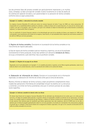 12J. J. Alcarria - ISBN: 978-84-691-1809-2 Contabilidad Financiera I - 2008/2009 - UJI
Las dos primeras fases del proceso contable son particularmente importantes y, en muchos
casos, complejas. La labor principal del contable incidirá inicialmente en la fase de diseño de
los sistemas de captación de datos y con posterioridad en la valoración de hechos contables
conforme estos se vayan produciendo.
3. Registro de hechos contables. Consistente en la anotación de los hechos contables en los
instrumentos de registro adecuados.
La fase de registro de hechos contables suele ser mecánica y repetitiva, una vez se ha analizado
correctamente el hecho producido. A esta fase también se le denomina teneduría de libros y
es la que, erróneamente, suele identiﬁcar más a la profesión contable.
Ejemplo 1.3. Registro de un pago de un cliente
Siguiendo con el caso planteado en el ejemplo 1.2, el contable procederá a registrar, en los libros-registro pertinentes, tanto la en-
trada de dinero en la cuenta bancaria, como la cancelación del crédito en la cuenta del cliente.
4. Elaboración de información de síntesis. Consiste en la acumulación de la información
registrada y la elaboración de informes de síntesis útiles para la toma de decisiones.
Muchos informes se elaboran de forma rutinaria y están actualmente completamente meca-
nizados (las aplicaciones informáticas de contabilidad incluyen los diseños con su estructura
y contenido y se emiten de forma automática), otros por el contrario precisan de una elabo-
ración especíﬁca.
Ejemplo 1.4. Informe contable de síntesis sobre un cliente
El cliente Juan García de la empresa Asesores Reunidos SL ha solicitado una disminución de las tarifas que se le cobra por los
servicios. Al objeto de estudiar dicha petición, el gerente solicita al responsable contable un informe de las operaciones con dicho
cliente. El contable analiza la información de que dispone y elabora un informe resumen de las operaciones con el cliente durante
el año anterior. Este informe pone de maniﬁesto que dichas operaciones han sido cuantiosas, más de 23.000 euros en un año, y
además que el cliente ha pagado puntualmente todos los servicios prestados a las fechas de vencimiento. En consecuencia, propone
al gerente que se caliﬁque a Juan García dentro de la categoría de clientes especiales a los que se les concede un descuento del 5%
sobre las tarifas normales de servicios.
Ejemplo 1.2. Análisis y valoración de un hecho contable
La empresa Asesores Reunidos SL recibe por correo un extracto bancario de fecha 5 mayo de 2000 con varias anotaciones. El
responsable de la contabilidad deberá analizar las entradas y salidas de dinero de la cuenta bancaria y la causa de las mismas (qué,
a quién y por qué se ha pagado y qué, de quién y por qué se ha cobrado) al objeto de determinar qué acontecimientos económicos
suponen y su repercusión sobre la empresa.
Una vez analizado el extracto bancario anterior se ha determinado que una de las entradas de dinero, por importe de 1.000 euros,
corresponde a una transferencia del cliente de la empresa, Juan García, el cual adeudaba dicho importe por una factura emitida el 1
de abril de 2000 por servicios prestados.
 