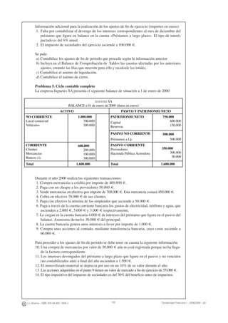 130J. J. Alcarria - ISBN: 978-84-691-1809-2 Contabilidad Financiera I - 2008/2009 - UJI
Información adicional para la realización de los ajustes de ﬁn de ejercicio (importes en euros):
1. Falta por contabilizar el devengo de los intereses correspondientes al mes de diciembre del
préstamo que ﬁgura en balance en la cuenta «Préstamos a largo plazo». El tipo de interés
pactado es del 6% anual.
2. El impuesto de sociedades del ejercicio asciende a 100.000 €.
Se pide:
a) Contabilice los ajustes de ﬁn de periodo que proceda según la información anterior
b) Incluya en el Balance de Comprobación de Saldos las cuentas afectadas por los anteriores
ajustes, creando las ﬁlas que necesite para ello y recalcule los totales.
c) Contabilice el asiento de liquidación.
d) Contabilice el asiento de cierre.
Problema 5. Ciclo contable completo
La empresa Juguetes SA presenta el siguiente balance de situación a 1 de enero de 2000
JUGUETES SA
BALANCE a 01 de enero de 2000 (datos en euros)
ACTIVO PASIVO Y PATRIMONIO NETO
NO CORRIENTE
Local comercial
Vehículos
1.000.000
700.000
300.000
600.000
200.000
100.000
300.000
PATRIMONIO NETO 750.000
600.000
150.000
500.000
500.000
350.000
300.000
50.000
Capital
Reservas
PASIVO NO CORRIENTE
Préstamos a l.p.
CORRIENTE
Clientes
Mercancías
Bancos c/c
PASIVO CORRIENTE
Proveedores
Hacienda Pública Acreedora
Total 1.600.000 Total 1.600.000
Durante el año 2000 realiza las siguientes transacciones:
1. Compra mercancías a crédito por importe de 400.000 €.
2. Paga con un cheque a los proveedores 50.000 €.
3. Vende mercancías en efectivo por importe de 700.000 €. Esta mercancía costará 450.000 €.
4. Cobra en efectivo 70.000 € de sus clientes.
5. Paga con efectivo la nómina de los empleados que asciende a 50.000 €.
6. Paga a través de la cuenta corriente bancaria los gastos de electricidad, teléfono y agua, que
ascienden a 2.000 €, 5.000 € y 3.000 € respectivamente.
7. Le cargan en la cuenta bancaria 4.000 € de intereses del préstamo que ﬁgura en el pasivo del
balance. Asimismo devuelve 30.000 € del principal.
8. La cuenta bancaria genera unos intereses a favor por importe de 1.000 €.
9. Compra unas acciones al contado, mediante transferencia bancaria, cuyo coste asciende a
60.000 €.
Para proceder a los ajustes de ﬁn de periodo se debe tener en cuenta la siguiente información:
10. Una compra de mercancías por valor de 50.000 € aún no está registrada porque no ha llega-
do la factura correspondiente.
11. Los intereses devengados del préstamo a largo plazo que ﬁgura en el pasivo y no vencidos
(no contabilizados aún) a ﬁnal del año ascienden a 1.500 €.
12. El inmovilizado material se deprecia por uso en un 10% de su valor durante el año.
13. Las acciones adquiridas en el punto 9 tienen un valor de mercado a ﬁn de ejercicio de 55.000 €.
14. El tipo impositivo del impuesto de sociedades es del 30% del beneﬁcio antes de impuestos.
 