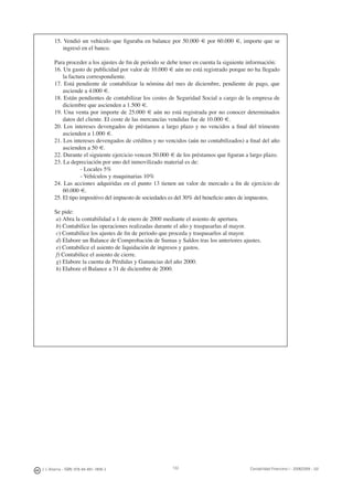 132J. J. Alcarria - ISBN: 978-84-691-1809-2 Contabilidad Financiera I - 2008/2009 - UJI
15. Vendió un vehículo que ﬁguraba en balance por 50.000 € por 60.000 €, importe que se
ingresó en el banco.
Para proceder a los ajustes de ﬁn de periodo se debe tener en cuenta la siguiente información:
16. Un gasto de publicidad por valor de 10.000 € aún no está registrado porque no ha llegado
la factura correspondiente.
17. Está pendiente de contabilizar la nómina del mes de diciembre, pendiente de pago, que
asciende a 4.000 €.
18. Están pendientes de contabilizar los costes de Seguridad Social a cargo de la empresa de
diciembre que ascienden a 1.500 €.
19. Una venta por importe de 25.000 € aún no está registrada por no conocer determinados
datos del cliente. El coste de las mercancías vendidas fue de 10.000 €.
20. Los intereses devengados de préstamos a largo plazo y no vencidos a ﬁnal del trimestre
ascienden a 1.000 €.
21. Los intereses devengados de créditos y no vencidos (aún no contabilizados) a ﬁnal del año
ascienden a 50 €.
22. Durante el siguiente ejercicio vencen 50.000 € de los préstamos que ﬁguran a largo plazo.
23. La depreciación por uno del inmovilizado material es de:
- Locales 5%
- Vehículos y maquinarias 10%
24. Las acciones adquiridas en el punto 13 tienen un valor de mercado a ﬁn de ejercicio de
60.000 €.
25. El tipo impositivo del impuesto de sociedades es del 30% del beneﬁcio antes de impuestos.
Se pide:
a) Abra la contabilidad a 1 de enero de 2000 mediante el asiento de apertura.
b) Contabilice las operaciones realizadas durante el año y traspasarlas al mayor.
c) Contabilice los ajustes de ﬁn de periodo que proceda y traspasarlos al mayor.
d) Elabore un Balance de Comprobación de Sumas y Saldos tras los anteriores ajustes.
e) Contabilice el asiento de liquidación de ingresos y gastos.
f) Contabilice el asiento de cierre.
g) Elabore la cuenta de Pérdidas y Ganancias del año 2000.
h) Elabore el Balance a 31 de diciembre de 2000.
 