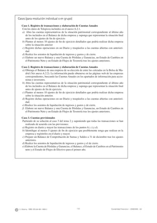 J. J. Alcarria - ISBN: 978-84-691-1809-2 Contabilidad Financiera I - 2008/2009 - UJI133
Casos (para resolución individual o en grupo)
Caso 1. Registro de transacciones y elaboración de Cuentas Anuales
Con los datos de Telepizza incluidos en el anexo A.2.1.
a) Abra las cuentas representativas de la situación patrimonial correspondiente al último año
de los incluidos en el Balance de dicha empresa y suponga que representan la situación ﬁnal
antes de los ajustes de ﬁn de ejercicio
b) Plantee al menos 10 ajustes de ﬁn de ejercicio detallados que podría realizar dicha empresa
sobre la situación anterior
c) Registre dichas operaciones en un Diario y traspáselos a las cuentas abiertas con anteriori-
dad
d) Realice los asientos de liquidación de ingresos y gastos y de cierre.
e) Elabore un nuevo Balance y una Cuenta de Pérdidas y Ganancias, un Estado de Cambios en
el Patrimonio Neto y un Estado de Flujos de Tesorería tras los ajustes anteriores.
Caso 2. Registro de transacciones y elaboración de Cuentas Anuales
a) Obtenga el Balance de una empresa de su elección de entre las cotizadas en la Bolsa de Ma-
drid (Ver anexo A.2.2). La información puede obtenerse en las páginas web de las empresas
correspondientes, buscando las Cuentas Anuales en los apartados de información para accio-
nistas e inversores.
b) Abra las cuentas representativas de la situación patrimonial correspondiente al último año
de los incluidos en el Balance de dicha empresa y suponga que representan la situación ﬁnal
antes de ajustes de ﬁn de ejercicio.
c) Plantee al menos 10 ajustes de ﬁn de ejercicio detallados que podría realizar dicha empresa
sobre la situación anterior.
d) Registre dichas operaciones en un Diario y traspáselos a las cuentas abiertas con anteriori-
dad.
e) Realice los asientos de liquidación de ingresos y gastos y de cierre.
f) Elabore un nuevo Balance y una Cuenta de Pérdidas y Ganancias, un Estado de Cambios en
el Patrimonio Neto y un Estado de Flujos de Tesorería tras los ajustes anteriores.
Caso 3. Cuentas previsionales
Partiendo de su solución al caso 3 del tema 2 y suponiendo que todas las transacciones se han
realizado de acuerdo con las previsiones:
a) Registre en diario y mayor las transacciones de los puntos b), c) y d).
b) Identiﬁque al menos 5 ajustes de ﬁn de ejercicio que posiblemente tenga que realizar en la
empresa y regístrelos en el diario y mayor.
c) Prepare un Balance de Comprobación de Sumas y Saldos a 31 de diciembre tras los ajustes
anteriores.
d) Realice los asientos de liquidación de ingresos y gastos y el de cierre.
e) Elabore la Cuenta de Pérdidas y Ganancias, el Balance, el Estado de Cambios en al Patrimonio
neto y el Estado de Flujos de Efectivo para el primer año.
 