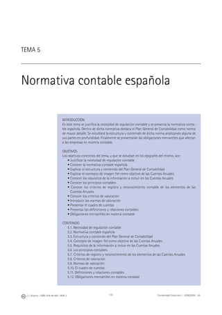 J. J. Alcarria - ISBN: 978-84-691-1809-2 Contabilidad Financiera I - 2008/2009 - UJI135
TEMA 5
Normativa contable española
INTRODUCCIÓN
En este tema se justiﬁca la necesidad de regulación contable y se presenta la normativa conta-
ble española. Dentro de dicha normativa destaca el Plan General de Contabilidad como norma
de mayor detalle. Se estudiará la estructura y contenido de dicha norma analizando alguna de
sus partes en profundidad. Finalmente se presentarán las obligaciones mercantiles que afectan
a las empresas en materia contable.
OBJETIVOS
Los objetivos concretos del tema, y que se estudian en los epígrafes del mismo, son:
• Justiﬁcar la necesidad de regulación contable
• Conocer la normativa contable española
• Explicar el estructura y contenido del Plan General de Contabilidad
• Explicar el concepto de imagen ﬁel como objetivo de las Cuentas Anuales
• Conocer los requisitos de la información a incluir en las Cuentas Anuales
• Conocer los principios contables
• Conocer los criterios de registro y reconocimiento contable de los elementos de las
Cuentas Anuales
• Conocer los criterios de valoración
• Introducir las normas de valoración
• Presentar el cuadro de cuentas
• Presentar las deﬁniciones y relaciones contables
• Obligaciones mercantiles en materia contable
CONTENIDO
5.1. Necesidad de regulación contable
5.2. Normativa contable española
5.3. Estructura y contenido del Plan General de Contabilidad
5.4. Concepto de imagen ﬁel como objetivo de las Cuentas Anuales
5.5. Requisitos de la información a incluir en las Cuentas Anuales
5.6. Los principios contables
5.7. Criterios de registro y reconocimiento de los elementos de las Cuentas Anuales
5.8. Criterios de valoración
5.9. Normas de valoración
5.10. El cuadro de cuentas
5.11. Deﬁniciones y relaciones contables
5.12. Obligaciones mercantiles en materia contable
 