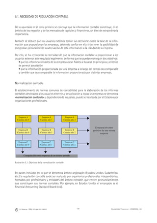 136J. J. Alcarria - ISBN: 978-84-691-1809-2 Contabilidad Financiera I - 2008/2009 - UJI
5.1. NECESIDAD DE REGULACIÓN CONTABLE
De lo apuntado en el tema primero se concluye que la información contable constituye, en el
ámbito de los negocios y de los mercados de capitales y ﬁnancieros, un bien de extraordinaria
importancia.
También se deduce que los usuarios externos toman sus decisiones sobre la base de la infor-
mación que proporcionan las empresas, debiendo conﬁar en ella y sin tener la posibilidad de
comprobar personalmente la adecuación de esta información a la realidad de la empresa.
Por ello, se ha reconocido la necesidad de que la información contable a proporcionar a los
usuarios externos esté regulada legalmente, de forma que se puedan conseguir dos objetivos:
• que los informes contables de las empresas sean ﬁables al basarse en principios y criterios
de general aceptación
• que la información proporcionada por una empresa a lo largo del tiempo sea comparable
y también que sea comparable la información proporcionada por distintas empresas.
Normalización contable
El establecimiento de normas comunes de contabilidad para la elaboración de los informes
contables destinados a los usuarios externos y de aplicación a todas las empresas se denomina
«normalización contable» y, dependiendo de los países, puede ser realizada por el Estado o por
organizaciones profesionales.
Ilustración 5.1. Objetivos de la normalización contable
En países incluidos en lo que se denomina ámbito anglosajón (Estados Unidos, Sudamérica,
etc.) la regulación contable suele ser realizada por organismos profesionales independientes,
formados por profesionales y entidades del ámbito contable, que emiten pronunciamientos
que constituyen sus normas contables. Por ejemplo, en Estados Unidos el encargado es el
Financial Accounting Standard Board (FASB).
Empresa A
Cuentas año 0
Empresa A
Cuentas año 1
Empresa A
Cuentas año 2
Empresa B
Cuentas año 0
Empresa B
Cuentas año 1
Empresa B
Cuentas año 2
Empresa C
Cuentas año 0
Empresa C
Cuentas año 1
Empresa C
Cuentas año 2
Comparación entre
periodos de una misma
empresa
Comparación entre empresas de un mismo periodo
◀
◀
◀
◀
◀
◀
 