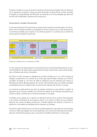J. J. Alcarria - ISBN: 978-84-691-1809-2 Contabilidad Financiera I - 2008/2009 - UJI137
En países incluidos en lo que se denomina ámbito continental como España, Francia, Alemania
etc. la regulación contable se realiza por parte del Estado. El desarrollo de normas contables
en España es responsabilidad del Ministerio de Hacienda y de forma delegada por parte del
Instituto de Contabilidad y Auditoría de Cuentas (ICAC).
Armonización contable internacional
La internacionalización de la economía, la existencia de empresas multinacionales y la interre-
lación entre mercados bursátiles y de capitales ha hecho necesario que se trate de aproximar
la normativa contable que se aplica en los distintos países en un proceso que se denomina
«armonización contable» internacional.
Empresa multinacional que debe presentar cuentas en tres países europeos
Cuentas
A
Cuentas
B
Cuentas
C
Cuentas
España Reino
Unido
Francia España Reino
Unido
Francia
Sin armonización contable internacional Con armonización contable internacional
Ilustración 5.2 Objetivos de la normalización contable
A nivel internacional cabe destacar el International Accounting Standard Board (IASB). Las nor-
mas del IASB han ido adquiriendo progresivamente mayor importancia y están siendo acepta-
das y utilizadas cada vez por más países.
De hecho la Unión Europea ha adoptado las normas emitidas por el IASB como normas de
obligado cumplimento en el ámbito de la Unión para determinadas empresas y/o informes
contables. Así desde el 1 de enero de 2005 es obligatorio que las empresas que cotizan en
Mercados de Valores (Bolsas) apliquen las normas internacionales para sus estados contables
consolidados (los que se elaboran para el conjunto de empresas que forman un grupo).
La normativa europea permite que sean los estados miembros los que decidan si ampliar la
aplicación de las normas contables a los informes contables de las empresas individuales que
cotizan en Bolsa y también para el resto de empresas no cotizadas.
En España se ha optado por no permitir la aplicación directa de las normas internacionales
a las cuentas individuales de las empresas, coticen o no coticen en Bolsa, sino que deberán
aplicarse las normas contables emitidas por el Estado Español. No obstante, se permite su
aplicación a los estados consolidados de las empresas no cotizadas.
Finalmente, debe señalarse que la normativa contable española ha sido objeto de una profunda
reforma en 2007 para adaptar las normas españolas a las normas internacionales de contabili-
dad, pero manteniendo algunos usos y costumbres contables existentes en nuestro país.
 