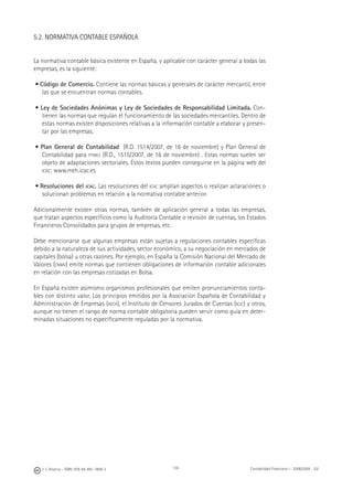 138J. J. Alcarria - ISBN: 978-84-691-1809-2 Contabilidad Financiera I - 2008/2009 - UJI
5.2. NORMATIVA CONTABLE ESPAÑOLA
La normativa contable básica existente en España, y aplicable con carácter general a todas las
empresas, es la siguiente:
• Código de Comercio. Contiene las normas básicas y generales de carácter mercantil, entre
las que se encuentran normas contables.
• Ley de Sociedades Anónimas y Ley de Sociedades de Responsabilidad Limitada. Con-
tienen las normas que regulan el funcionamiento de las sociedades mercantiles. Dentro de
estas normas existen disposiciones relativas a la información contable a elaborar y presen-
tar por las empresas.
• Plan General de Contabilidad (R.D. 1514/2007, de 16 de noviembre) y Plan General de
Contabilidad para PYMES (R.D., 1515/2007, de 16 de noviembre) . Estas normas suelen ser
objeto de adaptaciones sectoriales. Estos textos pueden conseguirse en la página web del
ICAC: www.meh.icac.es
• Resoluciones del ICAC. Las resoluciones del ICAC amplían aspectos o realizan aclaraciones o
solucionan problemas en relación a la normativa contable anterior.
Adicionalmente existen otras normas, también de aplicación general a todas las empresas,
que tratan aspectos especíﬁcos como la Auditoría Contable o revisión de cuentas, los Estados
Financieros Consolidados para grupos de empresas, etc.
Debe mencionarse que algunas empresas están sujetas a regulaciones contables especíﬁcas
debido a la naturaleza de sus actividades, sector económico, a su negociación en mercados de
capitales (bolsa) u otras razones. Por ejemplo, en España la Comisión Nacional del Mercado de
Valores (CNMV) emite normas que contienen obligaciones de información contable adicionales
en relación con las empresas cotizadas en Bolsa.
En España existen asimismo organismos profesionales que emiten pronunciamientos conta-
bles con distinto valor. Los principios emitidos por la Asociación Española de Contabilidad y
Administración de Empresas (AECA), el Instituto de Censores Jurados de Cuentas (ICJC) y otros,
aunque no tienen el rango de norma contable obligatoria pueden servir como guía en deter-
minadas situaciones no especíﬁcamente reguladas por la normativa.
 