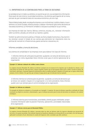 J. J. Alcarria - ISBN: 978-84-691-1809-2 Contabilidad Financiera I - 2008/2009 - UJI13
1.3. IMPORTANCIA DE LA CONTABILIDAD PARA LA TOMA DE DECISIONES
La sociedad actual, en todos sus ámbitos, se caracteriza por ser una sociedad de la información.
Como parte de este entorno, la actividad económica, y los distintos participantes de la misma,
precisan de gran cantidad de datos de naturaleza económica y de otro tipo.
Toda entidad privada, desde una pequeña empresa a una multinacional, o pública, desde un ayun-
tamiento a la Unión Europea, necesita procesar y elaborar información para tomar decisiones de
naturaleza económica. La información contable es vital para la sociedad en la que vivimos.
Las empresas de todo tipo: bancos, fábricas, comercios, escuelas, etc., necesitan información
sobre sus bienes y deudas, así como de sus ingresos y gastos.
También las administraciones públicas, el Estado, las Comunidades Autónomas y Ayuntamien-
tos necesitan conocer el estado de sus cuentas para decisiones tan importantes como las
políticas de inversión en infraestructuras, gastos sanitarios o educativos, etc.
Informes contables y toma de decisiones
Los sistemas de contabilidad en las empresas sirven para elaborar tres tipos de informes:
1. Informes internos de rutina para los gerentes: ayudando a la toma de decisiones que se
presentan con cierta regularidad. Estos informes sirven para el control operacional de la
organización.
2. Informes internos no rutinarios para los gerentes: ayudando a la toma de decisiones que
se toman con carácter irregular en la organización o no tiene precedente. Estos informes
pueden servir por ejemplo para el control estratégico de la organización.
3. Informes externos para inversionistas, autoridades y demás grupos interesados: propor-
cionando información sobre la posición ﬁnanciera, operaciones y actividades relacionadas
de la organización.
Ejemplo 1.5. Informe rutinario de créditos contra clientes
La empresa Asesores Reunidos SL elabora un informe semanal con un resumen de los importes que le adeudan los clientes, en el
cual incluye las fechas de cobro previstas y destaca aquellos clientes que no han pagado todavía pese a haber vencido la deuda. De
esta forma, cada lunes, el gerente dispone de información sobre la cuantía total que se adeuda, de la parte que se espera cobrar dicha
semana y de los clientes a los que hay que reclamar el pago puesto que la fecha prevista ha expirado.
Ejemplo 1.6. Informe no rutinario
Un ejemplo de informe no rutinario es el mostrado en el ejemplo 1.4 anterior. Se trata de informes especíﬁcos realizados de forma
ocasional con objetivos concretos y determinados y que se estiman necesarios para la toma de decisiones no rutinarias o de carácter
estratégico.
Ejemplo 1.7. Informe externo para la Hacienda Pública
La empresa Asesores Reunidos SL elabora y presenta todos los años un informe sobre los ingresos obtenidos por prestación de
servicios y los gastos incurridos. Este informe muestra los beneﬁcios obtenidos en el desarrollo de su actividad y sirve de base para,
aplicando la normativa ﬁscal, determinar la cuantía del impuesto sobre sociedades que debe satisfacer.
 