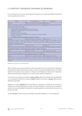 J. J. Alcarria - ISBN: 978-84-691-1809-2 Contabilidad Financiera I - 2008/2009 - UJI139
5.3. ESTRUCTURA Y CONTENIDO DEL PLAN GENERAL DE CONTABILIDAD
El PGC se estructura en las cinco partes siguientes, algunas de la cuales será objeto de desarrollo
en los epígrafes de este tema:
PARTE DENOMINACIÓN CARÁCTER
Primera Marco conceptual de la Contabilidad Obligatoria
El marco conceptual constituye el entramado de referencia básico de la contabilidad ﬁnanciera en nuestro país y des-
cribe y sienta las bases de la misma.
Este marco conceptual está compuesto por:
1. Deﬁnición de las cuentas anuales y objetivo de las mismas
2. Requisitos de la información a incluir en las Cuentas Anuales
3. Principios contables
4. Elementos de las Cuentas Anuales
5. Criterios de registro y reconocimiento de los elementos de las Cuentas Anuales
6. Criterios de valoración
7. Principios y normas de contabilidad generalmente aceptados.
Segunda Normas de registro y valoración Obligatoria
Las normas de registro y valoración constituyen el desarrollo de los principios contables y de los criterios de reco-
nocimiento y valoración y otros aspectos, recogidos en la parte primera, para su aplicación concreta a los distintos
elementos de las Cuentas Anuales.
Tercera Cuentas anuales Obligatoria
En esta parte de recogen las normas de formulación, elaboración y presentación de las Cuentas Anuales. Se señala el
contenido de las mismas y se muestran los formatos oﬁciales, normales y abreviados.
Cuarta Cuadro de cuentas No obligatoria, facultativa
Contiene un listado de códigos y denominaciones de cuentas representativas de los elementos de las cuentas anuales.
Las cuentas están clasiﬁcadas por niveles y agrupadas de acuerdo a su naturaleza.
Quinta Deﬁniciones y relaciones contables No obligatoria, facultativa
En esta parte se recogen, para las distintas cuentas incluidas en la parte cuarta, la deﬁnición de los elementos que
deben incluirse en las mismas y los motivos de cargo y abono de las cuentas, mostrando con ello las relaciones de entre
cuentas
Ilustración 5.3 Estructura y contenido del PGC
Debe resaltarse que, aunque las partes cuarta y quinta del PGC no son de aplicación obligatoria,
prácticamente todas las empresas las siguen, a veces con pequeñas adaptaciones a sus necesi-
dades. Por otra parte, como el propio PGC señala, en la medida que en dichas partes aparezcan
desarrollos de las partes obligatorias, los mismos serán también obligatorios.
En este tema se estudiará con detalle la parte primera, Marco Conceptual de la Contabilidad,
y se comentarán brevemente las partes cuarta, Cuadro de Cuentas, y quinta, Deﬁniciones y
Relaciones Contables.
Respecto a la parte segunda, Normas de Registro y Valoración, únicamente se mostrará un
listado de las normas aplicables, las cuales serán desarrolladas en temas siguientes cuando se
analice más en profundidad el tratamiento contable aplicable a los distintos elementos de las
Cuentas Anuales.
La parte tercera, Cuentas Anuales, será objeto de estudio detallado en un tema especíﬁco.
 