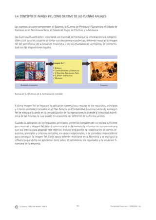 140J. J. Alcarria - ISBN: 978-84-691-1809-2 Contabilidad Financiera I - 2008/2009 - UJI
5.4. CONCEPTO DE IMAGEN FIEL COMO OBJETIVO DE LAS CUENTAS ANUALES
Las cuentas anuales comprenden el Balance, la Cuenta de Pérdidas y Ganancias, el Estado de
Cambios en el Patrimonio Neto, el Estado de Flujos de Efectivo y la Memoria.
Las Cuentas Anuales deben redactarse con claridad, de forma que la información sea compren-
sible y útil para los usuarios al tomar sus decisiones económicas, debiendo mostrar la imagen
ﬁel del patrimonio, de la situación ﬁnanciera, y de los resultados de la empresa, de conformi-
dad con las disposiciones legales.
Ilustración 5.4 Objetivos de la normalización contable
A dicha imagen ﬁel se llega por la aplicación sistemática y regular de los requisitos, principios
y criterios contables incluidos en el Plan General de Contabilidad. La consecución de la imagen
ﬁel se consigue cuando en la contabilización de las operaciones se atiende a la realidad econó-
mica de las mismas, la cual puede, en ocasiones, ser diferente de su forma jurídica.
Cuando la aplicación de los requisitos, principios y criterios contables del PGC no sea suﬁciente
para mostrar la imagen ﬁel deberá suministrarse en la memora la información complementaria
que sea precisa para alcanzar este objetivo. Incluso será posible la no aplicación de dichos re-
quisitos, principios y criterios contables, en casos excepcionales, si se considera improcedente
para conseguir la imagen ﬁel. Estos casos deberán motivarse en la Memoria y se explicará la
inﬂuencia que dicha no aplicación tiene sobre el patrimonio, los resultados y la situación ﬁ-
nanciera de la empresa.
Imagen ﬁel
• Balance
• Cuenta Pérdidas y Ganancias
• E. Cambios Patrimonio Neto
• E. Flujos de Efectivo
• Memoria
Realidad económica Usuarios
▶ ▶
 