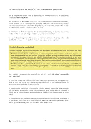J. J. Alcarria - ISBN: 978-84-691-1809-2 Contabilidad Financiera I - 2008/2009 - UJI141
5.5. REQUISITOS DE LA INFORMACIÓN A INCLUIR EN LAS CUENTAS ANUALES
Para el cumplimiento de sus ﬁnes es necesario que la información incluida en las Cuentas
Anuales sea relevante y ﬁable.
Una información es relevante cuando es útil para la toma de decisiones económicas, es decir,
cuando ayuda a evaluar sucesos pasados, presentes o futuros, o bien a conﬁrmar y corregir
evaluaciones realizadas con anterioridad. En particular, será necesario que las cuentas anuales
muestren los riesgos a los que se enfrenta la empresa
La información es ﬁable cuando está libre de errores materiales y de sesgos y los usuarios
pueden conﬁar en que es la imagen ﬁel de lo que pretenden representar.
La necesidad de conseguir simultáneamente que la información sea relevante y ﬁable puede
ser difícil de conseguir, no siendo fácil en ocasiones conjugar ambos requisitos.
Otras cualidades derivadas de los requerimientos anteriores son la integridad, comparabili-
dad y la claridad.
La integridad supone que la información ﬁnanciera presente en las cuentas anuales es com-
pleta, de forma que incluye todos los datos que pueden inﬂuir en la toma de decisiones, sin
omisiones que tengan importancia signiﬁcativa.
La comparabilidad supone que la información contable debe ser comparable entre empresas
para un periodo determinado y para la misma empresa entre varios ejercicios contables y
supone que las transacciones y hechos económicos son registrados y presentados de forma
similar.
La claridad implica que, teniendo un razonable conocimiento de las actividades económicas y
de contabilidad, los usuarios de las cuentas anuales, mediante un examen diligente de la infor-
mación, pueden formarse juicios que faciliten la toma de decisiones.
Ejemplo 5.1. Relevancia versus ﬁabilidad
En mucha ocasiones la información relevante para la toma de decisiones puede conseguirse de forma ﬁable pero en otras ambos
requisitos son difíciles de alcanzar a un tiempo:
• La información sobre el coste de adquisición de las instalaciones productivas de una empresa, posiblemente adquiridas hace
años, es una información ﬁable pero muy poco relevante para la toma de decisiones económicas actuales. Más relevante por el
contrario es el valor de uso, o incluso el valor realizable, de dichas instalaciones. No obstante la determinación del valor de uso
o el valor realizable está sujeta a estimaciones sobre la capacidad de las instalaciones para producir beneﬁcios futuros por su uso.
Estas estimaciones se basan en previsiones sobre ﬂujos futuros de efectivo, tipos de interés y otras variables futuras inciertas, por
lo que puede resentirse la ﬁabilidad de dicha información.
• La información sobre el valor razonable, de mercado, de unas acciones con cotización oﬁcial es relevante y además ﬁable en el
momento a que se reﬁera dicho valor razonable. No obstante, dada la variabilidad de los mercados ﬁnancieros, dicha ﬁabilidad
se resiente en la toma de decisiones empresariales futuras y los valores pueden no ser relevantes ni ﬁables en un momento pos-
terior...
 
