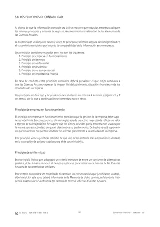 142J. J. Alcarria - ISBN: 978-84-691-1809-2 Contabilidad Financiera I - 2008/2009 - UJI
5.6. LOS PRINCIPIOS DE CONTABILIDAD
Al objeto de que la información contable sea útil se requiere que todas las empresas apliquen
los mismos principios y criterios de registro, reconocimiento y valoración de los elementos de
las Cuentas Anuales.
La existencia de un conjunto básico y único de principios y criterios asegura la homogeneidad en
el tratamiento contable y por lo tanto la comparabilidad de la información entre empresas.
Los principios contables recogidos en el PGC son los siguientes:
1. Principio de empresa en funcionamiento
2. Principio de devengo
3. Principio de uniformidad
4. Principio de prudencia
5. Principio de no compensación
6. Principio de importancia relativa
En caso de conﬂicto entre principios contables, deberá prevalecer el que mejor conduzca a
que las Cuentas Anuales expresen la imagen ﬁel del patrimonio, situación ﬁnanciera y de los
resultados de la empresa.
Los principios de devengo y de prudencia se estudiaron en el tema 4 anterior (epígrafes 5 y 7
del tema), por lo que a continuación se comentará sólo el resto.
Principio de empresa en funcionamiento
El principio de empresa en funcionamiento, considera que la gestión de la empresa debe supo-
nerse indeﬁnida. En consecuencia, el valor registrado de un activo no pretende reﬂejar su valor
a efectos de su enajenación. Se supone que los bienes poseídos por la empresa son usados por
la misma para su actividad, sin que el objetivo sea su posible venta. De hecho se está suponien-
do que los activos no pueden venderse sin afectar gravemente a la actividad de la empresa.
Este principio viene a justiﬁcar el hecho de que uno de los criterios más ampliamente utilizado
en la valoración de activos y pasivos sea el de coste histórico.
Principio de uniformidad
Este principio indica que, adoptado un criterio contable de entre un conjunto de alternativas
posibles, deberá mantenerse en el tiempo y aplicarse para todos los elementos de las Cuentas
Anuales de características similares.
Este criterio sólo podrá ser modiﬁcado si cambian las circunstancias que justiﬁcaron la adop-
ción inicial. En este caso deberá informarse en la Memoria de dicho cambio, señalando la inci-
dencia cualitativa y cuantitativa del cambio de criterio sobre las Cuentas Anuales.
 