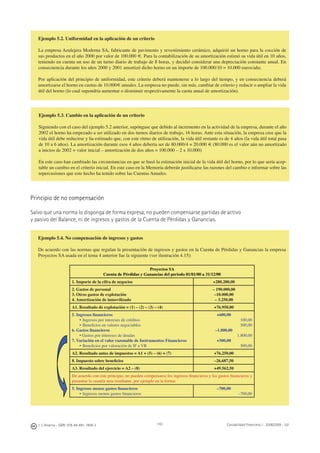 J. J. Alcarria - ISBN: 978-84-691-1809-2 Contabilidad Financiera I - 2008/2009 - UJI143
Ejemplo 5.2. Uniformidad en la aplicación de un criterio
La empresa Azulejera Moderna SA, fabricante de pavimento y revestimiento cerámico, adquirió un horno para la cocción de
sus productos en el año 2000 por valor de 100.000 €. Para la contabilización de su amortización estimó su vida útil en 10 años,
teniendo en cuenta un uso de un turno diario de trabajo de 8 horas, y decidió considerar una depreciación constante anual. En
consecuencia durante los años 2000 y 2001 amortizó dicho horno en un importe de 100.000/10 = 10.000 euros/año.
Por aplicación del principio de uniformidad, este criterio deberá mantenerse a lo largo del tiempo, y en consecuencia deberá
amortizarse el horno en cuotas de 10.000€ anuales. La empresa no puede, sin más, cambiar de criterio y reducir o ampliar la vida
útil del horno (lo cual supondría aumentar o disminuir respectivamente la cuota anual de amortización).
Ejemplo 5.3. Cambio en la aplicación de un criterio
Siguiendo con el caso del ejemplo 5.2 anterior, supóngase que debido al incremento en la actividad de la empresa, durante el año
2002 el horno ha empezado a ser utilizado en dos turnos diarios de trabajo, 16 horas. Ante esta situación, la empresa cree que la
vida útil debe reducirse y ha estimado que, con este ritmo de utilización, la vida útil restante es de 4 años (la vida útil total pasa
de 10 a 6 años). La amortización durante esos 4 años debería ser de 80.000/4 = 20.000 € (80.000 es el valor aún no amortizado
a inicios de 2002 = valor inicial – amortización de dos años = 100.000 – 2 x 10.000)
En este caso han cambiado las circunstancias en que se basó la estimación inicial de la vida útil del horno, por lo que sería acep-
table un cambio en el criterio inicial. En este caso en la Memoria deberán justiﬁcarse las razones del cambio e informar sobre las
repercusiones que este hecho ha tenido sobre las Cuentas Anuales.
Principio de no compensación
Salvo que una norma lo disponga de forma expresa, no pueden compensarse partidas de activo
y pasivo del Balance, ni de ingresos y gastos de la Cuenta de Pérdidas y Ganancias.
Ejemplo 5.4. No compensación de ingresos y gastos
De acuerdo con las normas que regulan la presentación de ingresos y gastos en la Cuenta de Pérdidas y Ganancias la empresa
Proyectos SA usada en el tema 4 anterior fue la siguiente (ver ilustración 4.15):
Proyectos SA
Cuenta de Pérdidas y Ganancias del periodo 01/01/00 a 31/12/00
1. Importe de la cifra de negocios +280.200,00
2. Gastos de personal
3. Otros gastos de explotación
4. Amortización de inmovilizado
– 190.000,00
–10.000,00
– 3.250,00
A1. Resultado de explotación = (1) – (2) – (3) – (4) +76.950,00
5. Ingresos ﬁnancieros
• Ingresos por intereses de créditos
• Beneﬁcios en valores negociables
6. Gastos ﬁnancieros
• Gastos por intereses de deudas
7. Variación en el valor razonable de Instrumentos Financieros
• Beneﬁcios por valoración de IF a VR
+600,00
100,00
500,00
–1.800,00
1.800,00
+500,00
500,00
A2. Resultado antes de impuestos = A1 + (5) – (6) + (7) +76.250,00
8. Impuesto sobre beneﬁcios –26.687,50
A3. Resultado del ejercicio = A2 – (8) +49.562,50
De acuerdo con este principio, no pueden compensarse los ingresos ﬁnancieros y los gastos ﬁnancieros y
presentar la cuantía neta resultante, por ejemplo en la forma:
5. Ingresos menos gastos ﬁnancieros
• Ingresos menos gastos ﬁnancieros
–700,00
–700,00
 