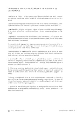 J. J. Alcarria - ISBN: 978-84-691-1809-2 Contabilidad Financiera I - 2008/2009 - UJI145
5.7. CRITERIOS DE REGISTRO Y RECONOCIMIENTO DE LOS ELEMENTOS DE LAS
CUENTAS ANUALES
Los criterios de registro y reconocimiento establecen las condiciones que deben cumplirse
para que deba procederse al registro contable de activos, pasivos, patrimonio neto, ingresos y
gastos.
Los criterios aplicables para el registro reconocimiento de los distintos elementos de las Cuen-
tas Anuales son los que se muestran a continuación y han sido aplicados en los temas 3 y 4.
Los activos deben reconocerse en balance cuando se considere probable la obtención a partir
de los mismos de beneﬁcios o rendimientos futuros y siempre que puedan valorarse con ﬁa-
bilidad.
Los pasivos se reconocerán cuando sea probable que, a su vencimiento, y para liquidar la obli-
gación, deban entregarse o cederse activos. Además es necesario que el valor de éstos últimos
pueda determinarse con ﬁabilidad.
El reconocimiento de ingresos tiene lugar como consecuencia de un incremento de los re-
cursos económicos de la empresa, bien por incremento de activos, o disminución de pasivos,
siempre que su cuantía pueda medirse con ﬁabilidad.
Deberá reconocerse un gasto cuando se produzca una disminución de los recursos de la em-
presa, bien mediante una disminución de activos o un aumento de pasivos y siempre que
pueda valorarse o estimarse su cuantía con ﬁabilidad.
En los temas 2, 3 y 4 se ha constatado que, en aplicación de la «ecuación fundamental del
patrimonio», el registro y reconocimiento de un elemento de las Cuentas Anuales conlleva
necesariamente el registro o reconocimiento de otro u otros (ver particularmente el epígrafe 9
del tema 2 y el epígrafe 1 del tema 3).
En dichos temas puede verse la aplicación de estos criterios de registro y reconocimiento a muy
diversas operaciones y también puede comprobarse que como consecuencia de su aplicación el
método de registro contable recibe el nombre de «método de la partida doble» (epígrafe 1 del
tema 3).
Finalmente en este apartado del PGC se señala que, en todo caso, se registrarán en el periodo a
que se reﬁeren las Cuentas Anuales, los ingresos devengados en dicho periodo y los gastos del
mismo relacionados con la obtención de dichos ingresos. Esta obligación suele denominarse
también «de correlación de ingresos y gastos».
La aplicación de este requisito, junto al principio de devengo, supone la realización de deter-
minados ajustes de periodiﬁcación como los vistos en el tema 4 anterior (ver epígrafe 5 y los
ajustes correspondientes).
 