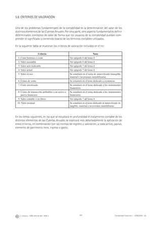 146J. J. Alcarria - ISBN: 978-84-691-1809-2 Contabilidad Financiera I - 2008/2009 - UJI
5.8. CRITERIOS DE VALORACIÓN
Uno de los problemas fundamentales de la contabilidad es la determinación del valor de los
distintos elementos de las Cuentas Anuales. Por otra parte, otro aspecto fundamental es deﬁnir
determinados conceptos de valor de forma que los usuarios de la contabilidad puedan com-
prender el signiﬁcado y contenido exacto de los términos contables utilizados.
En la siguiente tabla se muestran los criterios de valoración incluidos en el PGC:
Criterio Nota
1. Coste histórico o coste Ver epígrafe 6 del tema 4
2. Valor razonable Ver epígrafe 6 del tema 4
3. Valor neto realizable Ver epígrafe 7 del tema 4
4. Valor actual Ver epígrafe 7 del tema 4
5. Valor en uso Se estudiará en el tema de inmovilizado intangible,
material e inversiones inmobilizarias
6. Costes de venta Se estudiará en el tema dedicado a existencias
7. Coste amortizado Se estudiará en el tema dedicado a los instrumentos
ﬁnancieros
8. Costes de transacción atribuibles a un activo o
pasivo ﬁnanciero
Se estudiará en el tema dedicado a los instrumentos
ﬁnancieros
9. Valor contable o en libros Ver epígrafe 7 del tema 4
10. Valor residual Se estudiará en el tema dedicado al inmovilizado in-
tangible, material e inversiones inmobiliarias
En los temas siguientes, en los que se estudiará en profundidad el tratamiento contable de los
distintos elementos de las Cuentas Anuales se explicará más detalladamente la aplicación de
estos criterios, en combinación con las normas de registro y valoración, a cada activo, pasivo,
elemento de patrimonio neto, ingreso o gasto.
 