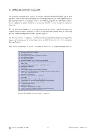 J. J. Alcarria - ISBN: 978-84-691-1809-2 Contabilidad Financiera I - 2008/2009 - UJI147
5.9 NORMAS DE REGISTRO Y VALORACIÓN
Los principios contables y los criterios de registro y reconocimiento contables, que se reco-
gen en la parte primera del Plan General de Contabilidad, constituyen normas genéricas cuya
aplicación práctica, en muchas ocasiones, no es inmediata, exigiendo por lo tanto su interpre-
tación y adaptación a cada elemento de las Cuentas Anuales y a cada transacción y situación
concreta.
Por ello, en la segunda parte del PGC se incluyen normas de registro y valoración que consti-
tuyen el desarrollo de los principios y criterios de reconocimiento y valoración de los activos,
pasivos, elementos de patrimonio neto, ingresos y gastos.
Las distintas normas de registro y valoración se irán estudiando con detalle a lo largo de los
siguientes temas cuando se trate el tratamiento contable de los diferentes elementos de las
Cuentas Anuales.
En la ilustración siguiente se muestra un listado de las normas incluidas en esta parte del PGC.
1ª. Desarrollo de principios contables
2ª. Inmovilizado material
3ª. Normas particulares sobre el inmovilizado material
4ª. Inversiones inmobiliarias
5ª. Inmovilizado intangible
6ª. Normas particulares sobre el inmovilizado intangible
7ª. Activos no corrientes o grupos enajenables de elementos mantenidos
para la venta
8ª. Arrendamientos y otras operaciones de naturaleza similar
9ª. Instrumentos ﬁnancieros
10ª. Existencias
11ª. Transacciones y operaciones en moneda extranjera
12ª. Impuesto sobre el Valor Añadido (IVA), Impuesto General Indirecto Canario
(IGIC) y otros impuestos indirectos
13ª. Impuestos sobre beneﬁcios
14ª. Ingresos por ventas y prestación de servicios
15ª. Provisiones
16ª. Pasivos por retribuciones al personal a largo plazo
17ª. Transacciones con pagos basados en instrumentos de patrimonio
18ª. Subvenciones, donaciones y legados recibidos
19ª. Combinaciones de negocios
20ª. Negocios conjuntos
21ª. Operaciones entre empresas del grupo
22ª. Cambios en criterios contables, errores y estimaciones contables
23ª. Hechos posteriores al cierre del ejercicio
Ilustración 5.5 Listado de normas de registro y valoración
 